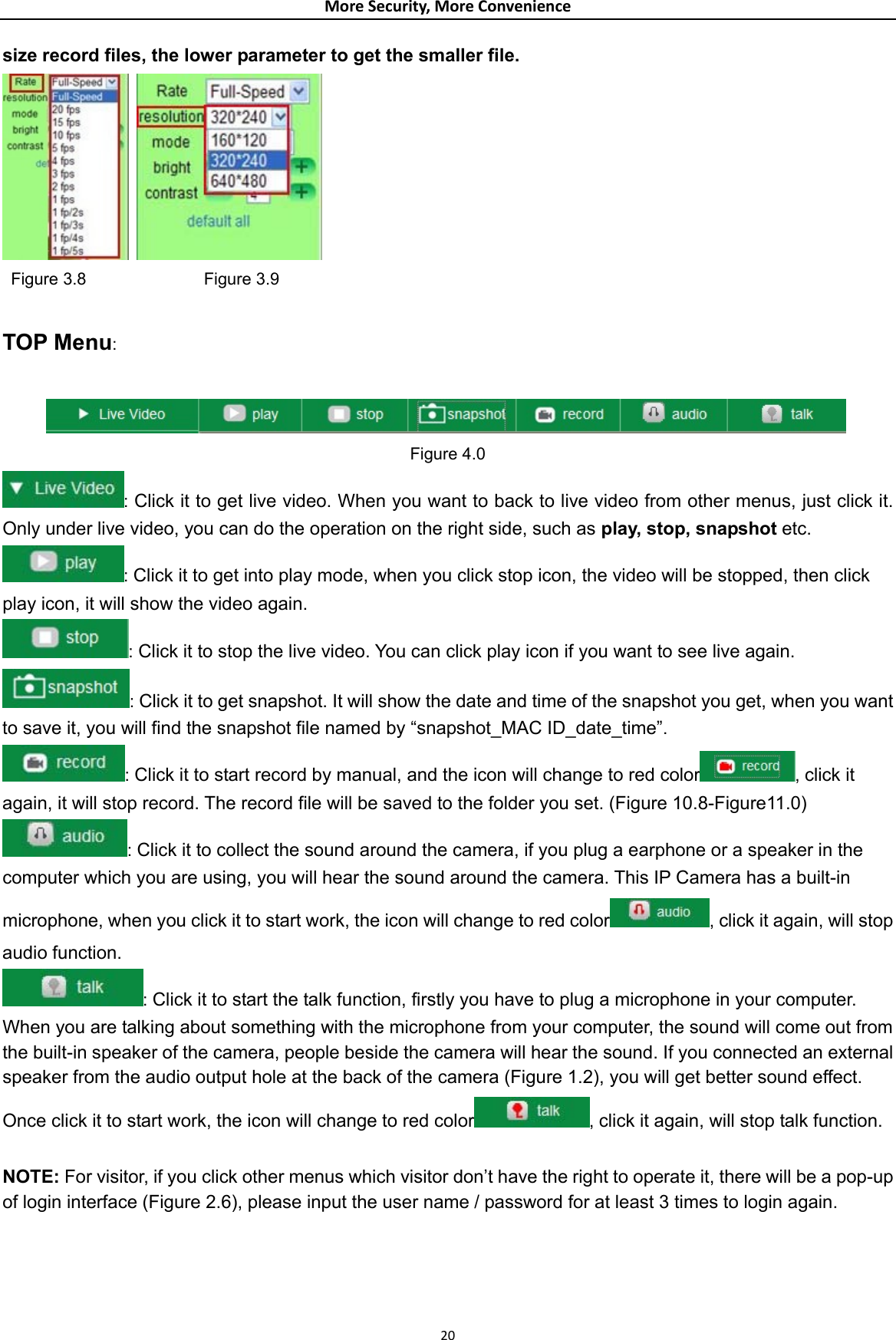 MoreSecurity,MoreConveniencesize record files, the lower parameter to get the smaller file.    Figure 3.8              Figure 3.9  TOP Menu:   Figure 4.0 : Click it to get live video. When you want to back to live video from other menus, just click it. Only under live video, you can do the operation on the right side, such as play, stop, snapshot etc. : Click it to get into play mode, when you click stop icon, the video will be stopped, then click play icon, it will show the video again. : Click it to stop the live video. You can click play icon if you want to see live again. : Click it to get snapshot. It will show the date and time of the snapshot you get, when you want to save it, you will find the snapshot file named by “snapshot_MAC ID_date_time”. : Click it to start record by manual, and the icon will change to red color , click it again, it will stop record. The record file will be saved to the folder you set. (Figure 10.8-Figure11.0) : Click it to collect the sound around the camera, if you plug a earphone or a speaker in the computer which you are using, you will hear the sound around the camera. This IP Camera has a built-in microphone, when you click it to start work, the icon will change to red color , click it again, will stop audio function. : Click it to start the talk function, firstly you have to plug a microphone in your computer. When you are talking about something with the microphone from your computer, the sound will come out from the built-in speaker of the camera, people beside the camera will hear the sound. If you connected an external speaker from the audio output hole at the back of the camera (Figure 1.2), you will get better sound effect. Once click it to start work, the icon will change to red color , click it again, will stop talk function.  NOTE: For visitor, if you click other menus which visitor don’t have the right to operate it, there will be a pop-up of login interface (Figure 2.6), please input the user name / password for at least 3 times to login again.   20