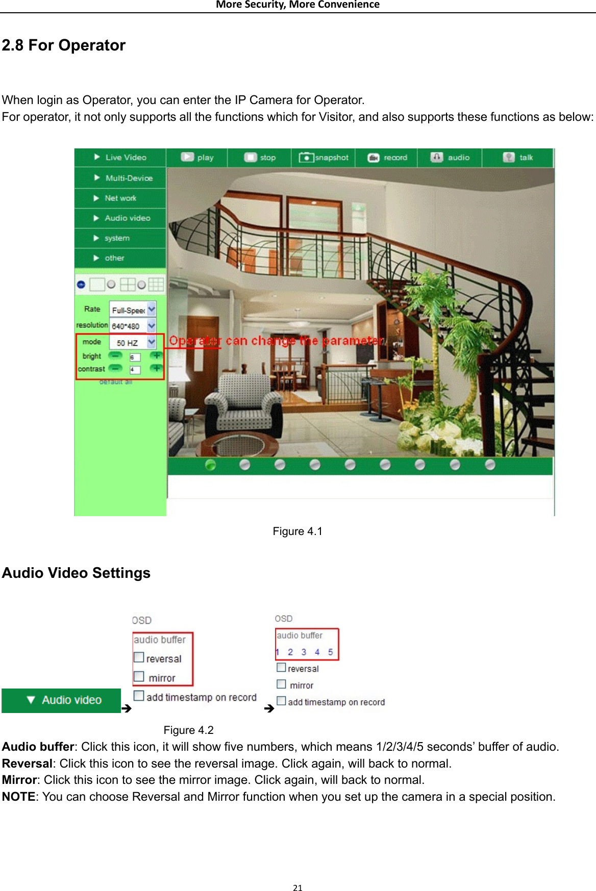 MoreSecurity,MoreConvenience2.8 For Operator  When login as Operator, you can enter the IP Camera for Operator. For operator, it not only supports all the functions which for Visitor, and also supports these functions as below:   Figure 4.1  Audio Video Settings  Î Î                               Figure 4.2 Audio buffer: Click this icon, it will show five numbers, which means 1/2/3/4/5 seconds’ buffer of audio. Reversal: Click this icon to see the reversal image. Click again, will back to normal. Mirror: Click this icon to see the mirror image. Click again, will back to normal. NOTE: You can choose Reversal and Mirror function when you set up the camera in a special position.       21