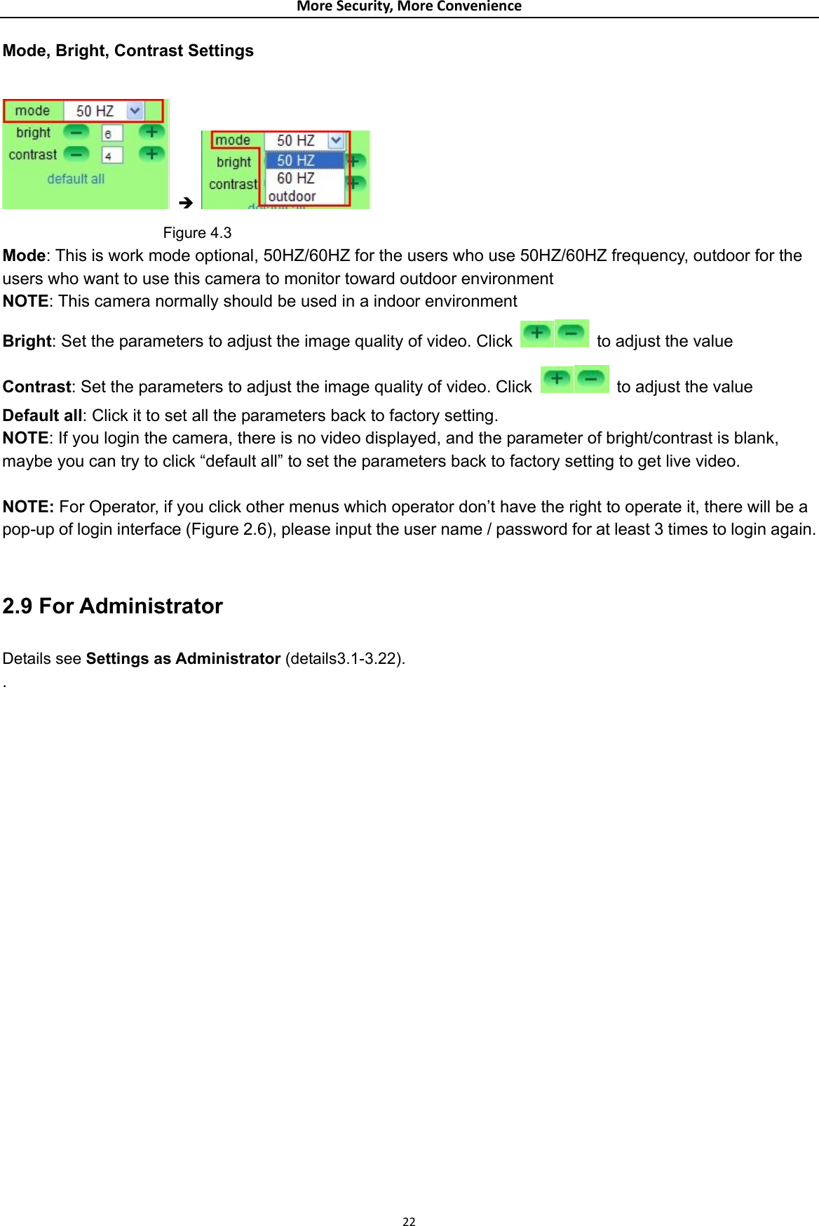 MoreSecurity,MoreConvenienceMode, Bright, Contrast Settings   Î                       Figure 4.3 Mode: This is work mode optional, 50HZ/60HZ for the users who use 50HZ/60HZ frequency, outdoor for the users who want to use this camera to monitor toward outdoor environment     NOTE: This camera normally should be used in a indoor environment Bright: Set the parameters to adjust the image quality of video. Click    to adjust the value Contrast: Set the parameters to adjust the image quality of video. Click   to adjust the value Default all: Click it to set all the parameters back to factory setting. NOTE: If you login the camera, there is no video displayed, and the parameter of bright/contrast is blank, maybe you can try to click “default all” to set the parameters back to factory setting to get live video.  NOTE: For Operator, if you click other menus which operator don’t have the right to operate it, there will be a pop-up of login interface (Figure 2.6), please input the user name / password for at least 3 times to login again.  2.9 For Administrator Details see Settings as Administrator (details3.1-3.22). .                      22