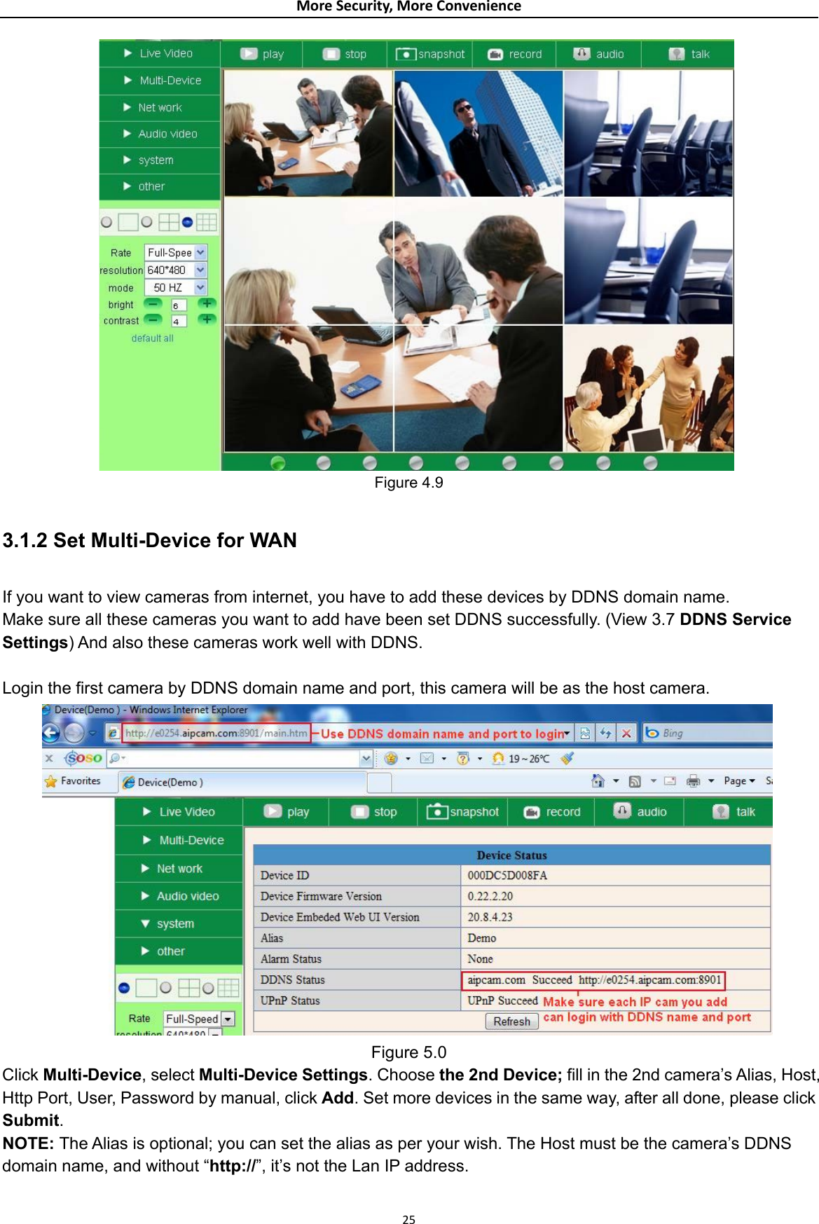 MoreSecurity,MoreConvenience    Figure 4.9  3.1.2 Set Multi-Device for WAN  If you want to view cameras from internet, you have to add these devices by DDNS domain name. Make sure all these cameras you want to add have been set DDNS successfully. (View 3.7 DDNS Service Settings) And also these cameras work well with DDNS.  Login the first camera by DDNS domain name and port, this camera will be as the host camera.  Figure 5.0 Click Multi-Device, select Multi-Device Settings. Choose the 2nd Device; fill in the 2nd camera’s Alias, Host, Http Port, User, Password by manual, click Add. Set more devices in the same way, after all done, please click Submit. NOTE: The Alias is optional; you can set the alias as per your wish. The Host must be the camera’s DDNS domain name, and without “http://”, it’s not the Lan IP address.  25