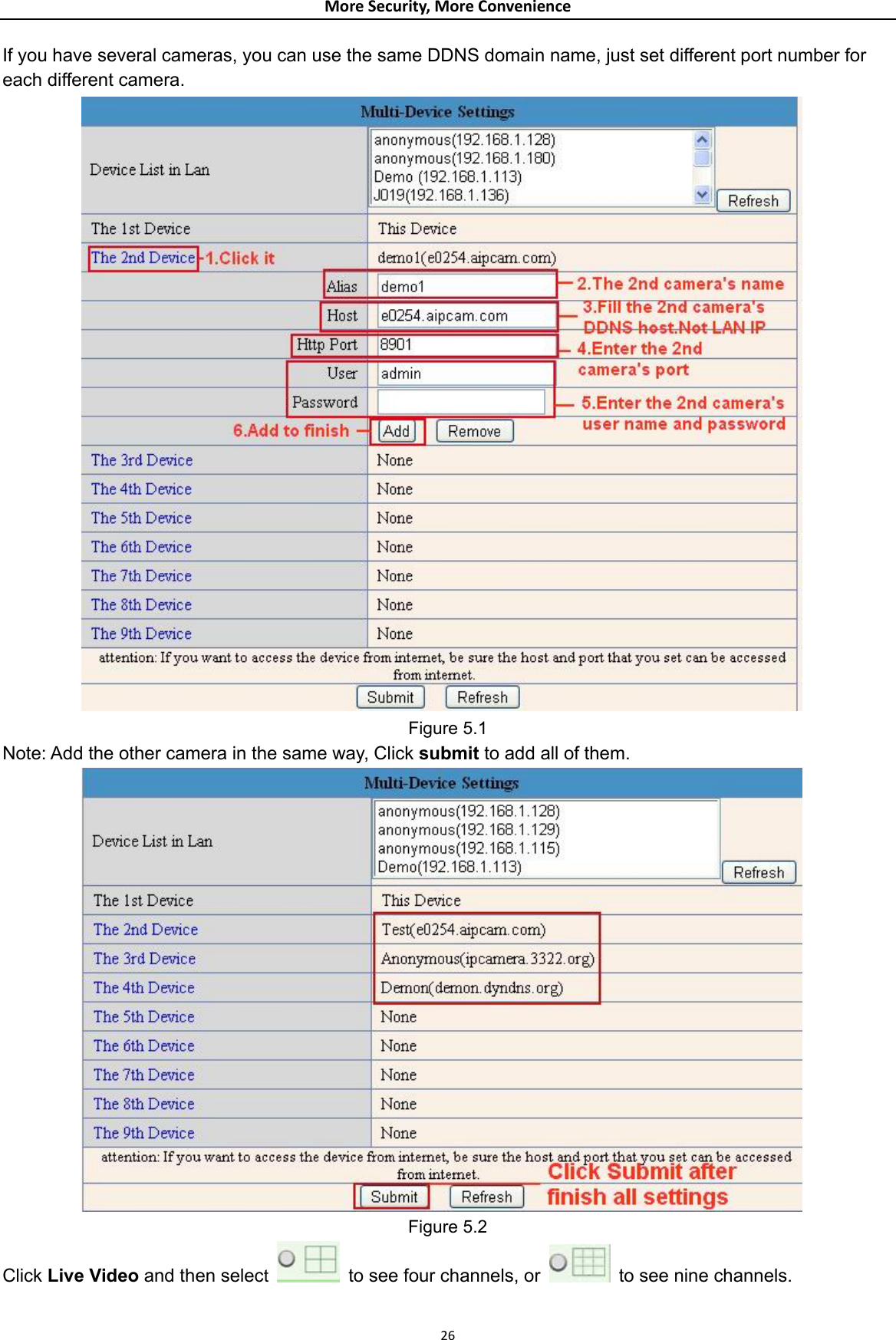 MoreSecurity,MoreConvenienceIf you have several cameras, you can use the same DDNS domain name, just set different port number for each different camera.  Figure 5.1 Note: Add the other camera in the same way, Click submit to add all of them.  Figure 5.2 Click Live Video and then select   to see four channels, or    to see nine channels.  26