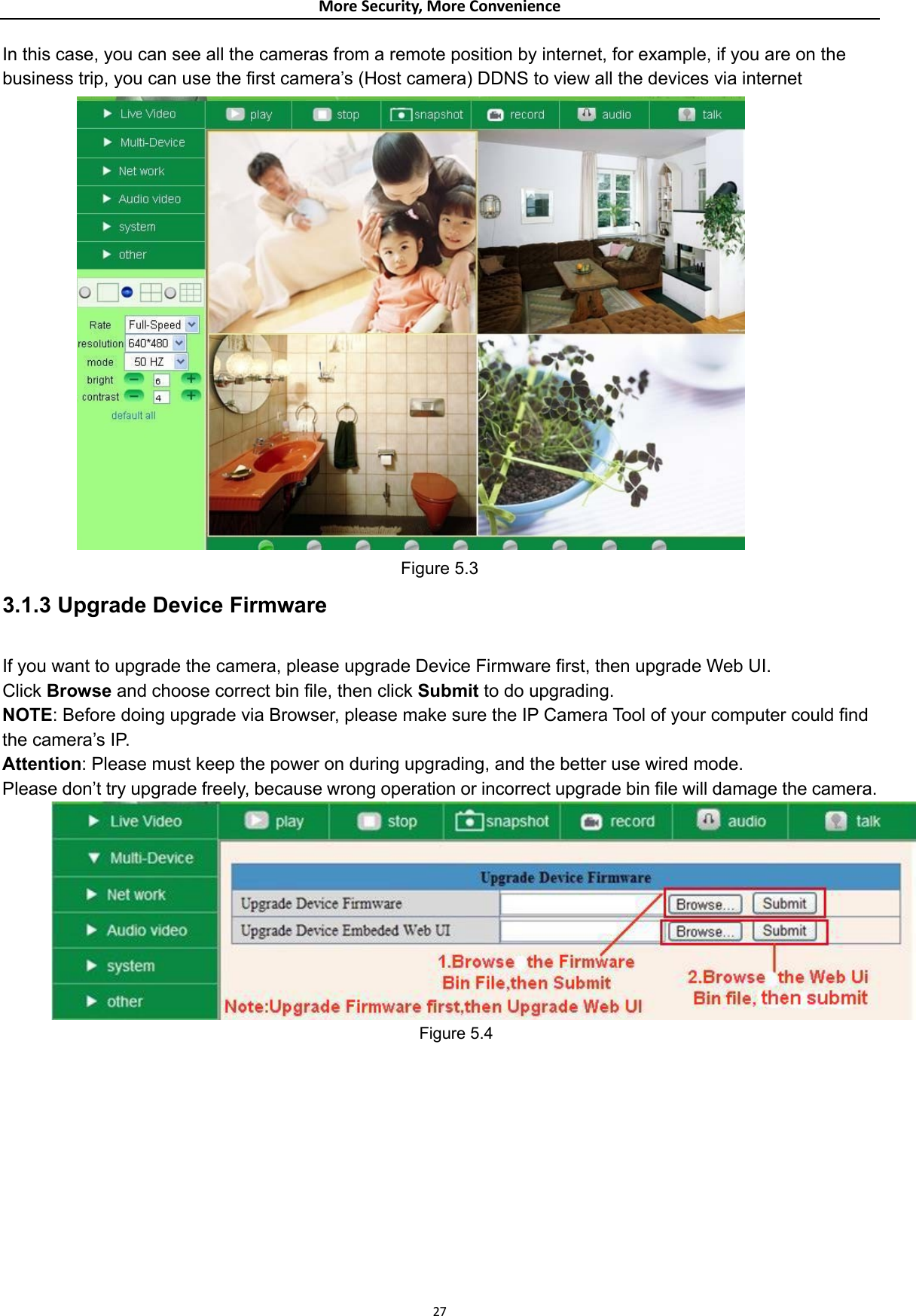 MoreSecurity,MoreConvenienceIn this case, you can see all the cameras from a remote position by internet, for example, if you are on the business trip, you can use the first camera’s (Host camera) DDNS to view all the devices via internet  Figure 5.3 3.1.3 Upgrade Device Firmware  If you want to upgrade the camera, please upgrade Device Firmware first, then upgrade Web UI. Click Browse and choose correct bin file, then click Submit to do upgrading. NOTE: Before doing upgrade via Browser, please make sure the IP Camera Tool of your computer could find the camera’s IP.   Attention: Please must keep the power on during upgrading, and the better use wired mode.   Please don’t try upgrade freely, because wrong operation or incorrect upgrade bin file will damage the camera.  Figure 5.4           27