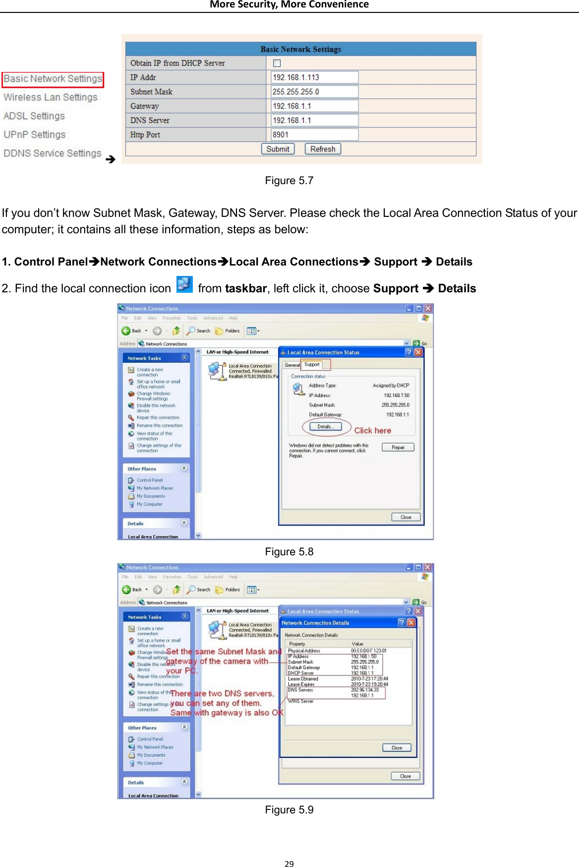 MoreSecurity,MoreConvenienceÎ   Figure 5.7  If you don’t know Subnet Mask, Gateway, DNS Server. Please check the Local Area Connection Status of your computer; it contains all these information, steps as below:  1. Control PanelÎNetwork ConnectionsÎLocal Area ConnectionsÎ Support Î Details 2. Find the local connection icon    from taskbar, left click it, choose Support Î Details  Figure 5.8  Figure 5.9   29