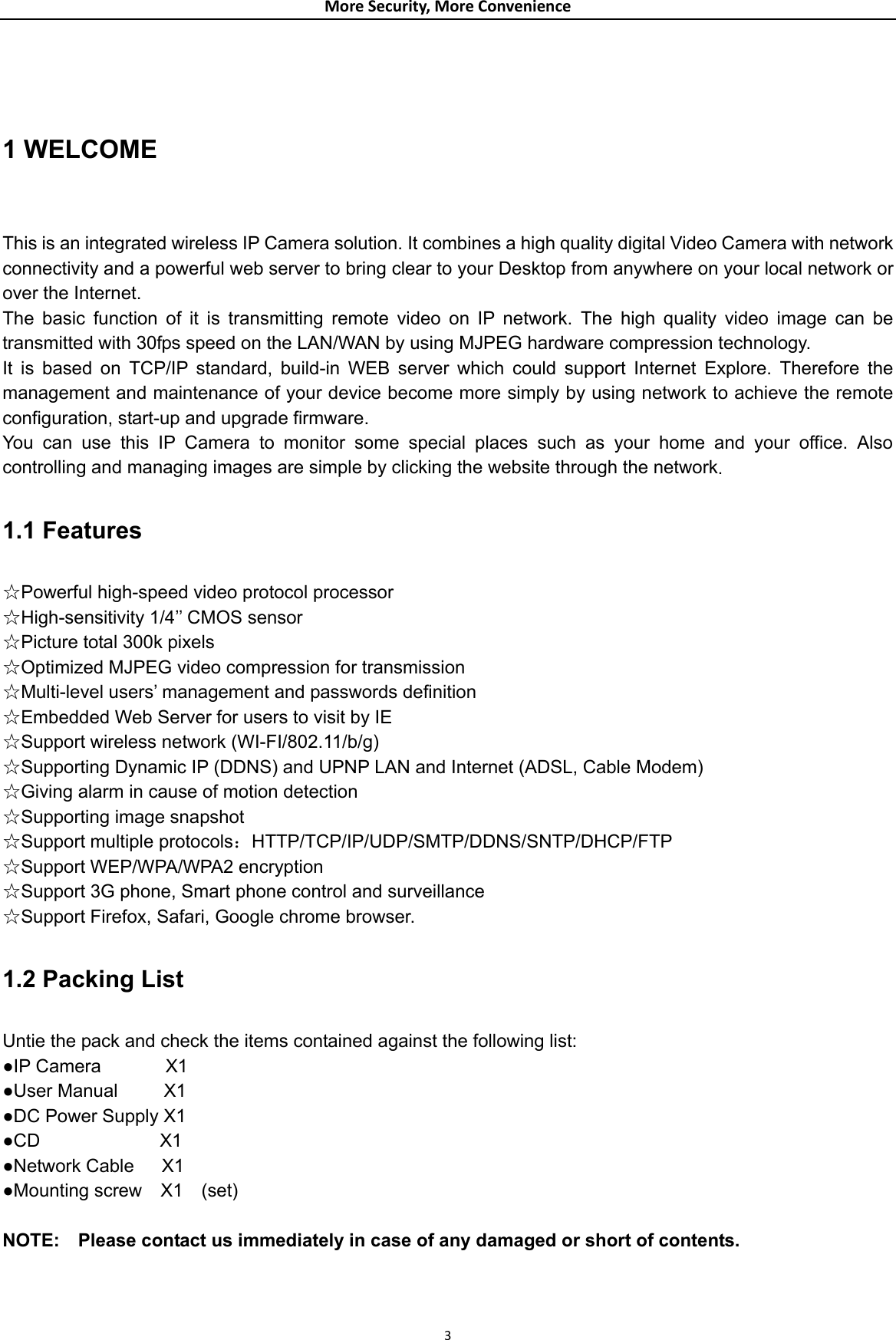 MoreSecurity,MoreConvenience 1 WELCOME  This is an integrated wireless IP Camera solution. It combines a high quality digital Video Camera with network connectivity and a powerful web server to bring clear to your Desktop from anywhere on your local network or over the Internet. The basic function of it is transmitting remote video on IP network. The high quality video image can be transmitted with 30fps speed on the LAN/WAN by using MJPEG hardware compression technology. It is based on TCP/IP standard, build-in WEB server which could support Internet Explore. Therefore the management and maintenance of your device become more simply by using network to achieve the remote configuration, start-up and upgrade firmware. You can use this IP Camera to monitor some special places such as your home and your office. Also controlling and managing images are simple by clicking the website through the network.  1.1 Features  ☆Powerful high-speed video protocol processor ☆High-sensitivity 1/4’’ CMOS sensor ☆Picture total 300k pixels ☆Optimized MJPEG video compression for transmission ☆Multi-level users’ management and passwords definition ☆Embedded Web Server for users to visit by IE ☆Support wireless network (WI-FI/802.11/b/g) ☆Supporting Dynamic IP (DDNS) and UPNP LAN and Internet (ADSL, Cable Modem) ☆Giving alarm in cause of motion detection ☆Supporting image snapshot ☆Support multiple protocols：HTTP/TCP/IP/UDP/SMTP/DDNS/SNTP/DHCP/FTP ☆Support WEP/WPA/WPA2 encryption ☆Support 3G phone, Smart phone control and surveillance ☆Support Firefox, Safari, Google chrome browser.  1.2 Packing List  Untie the pack and check the items contained against the following list: ●IP Camera       X1 ●User Manual     X1 ●DC Power Supply X1 ●CD             X1 ●Network Cable   X1 ●Mounting screw  X1  (set)  NOTE:    Please contact us immediately in case of any damaged or short of contents.    3
