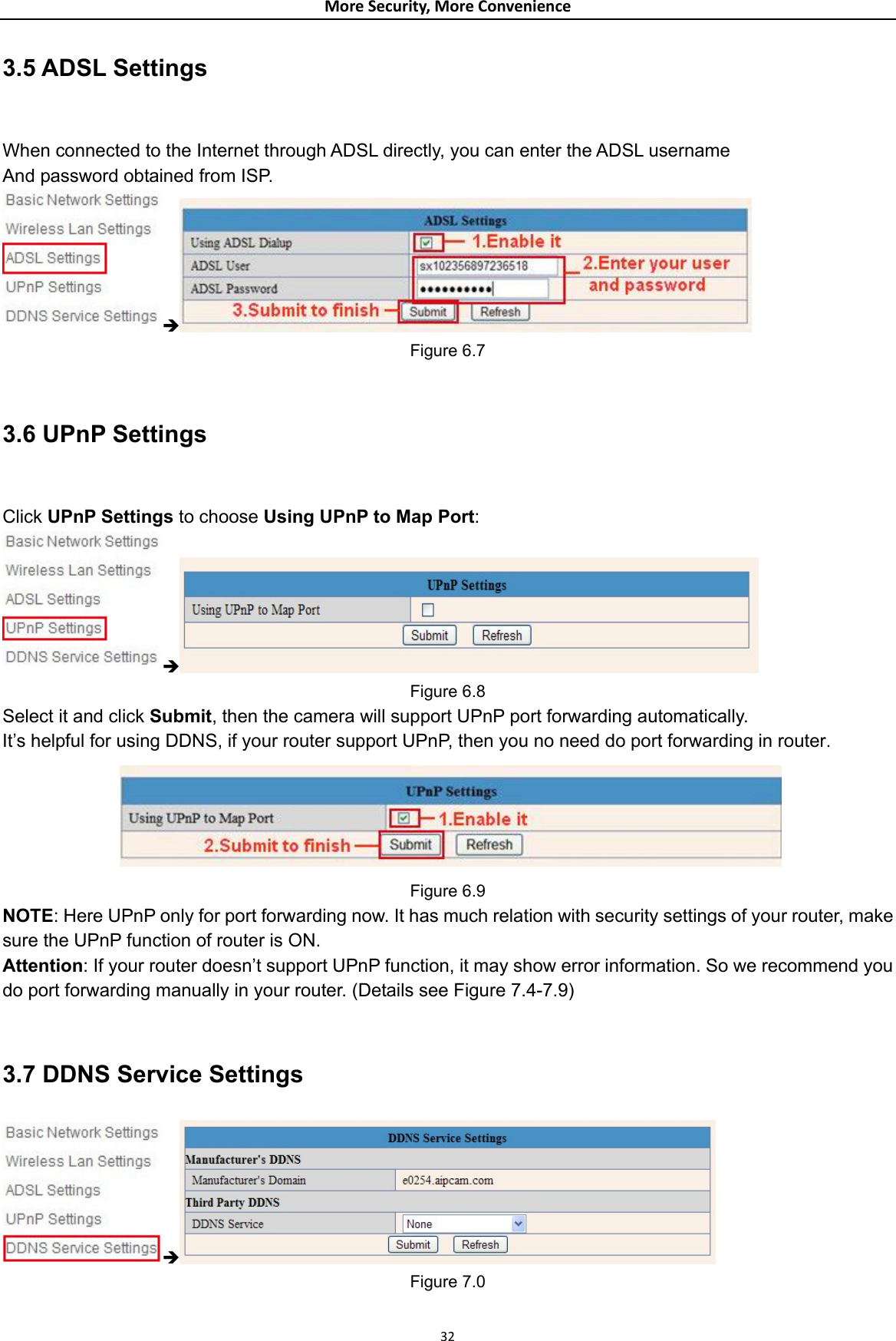 MoreSecurity,MoreConvenience3.5 ADSL Settings  When connected to the Internet through ADSL directly, you can enter the ADSL username And password obtained from ISP. Î Figure 6.7  3.6 UPnP Settings  Click UPnP Settings to choose Using UPnP to Map Port: Î Figure 6.8 Select it and click Submit, then the camera will support UPnP port forwarding automatically. It’s helpful for using DDNS, if your router support UPnP, then you no need do port forwarding in router.  Figure 6.9 NOTE: Here UPnP only for port forwarding now. It has much relation with security settings of your router, make sure the UPnP function of router is ON.   Attention: If your router doesn’t support UPnP function, it may show error information. So we recommend you do port forwarding manually in your router. (Details see Figure 7.4-7.9)  3.7 DDNS Service Settings Î Figure 7.0  32