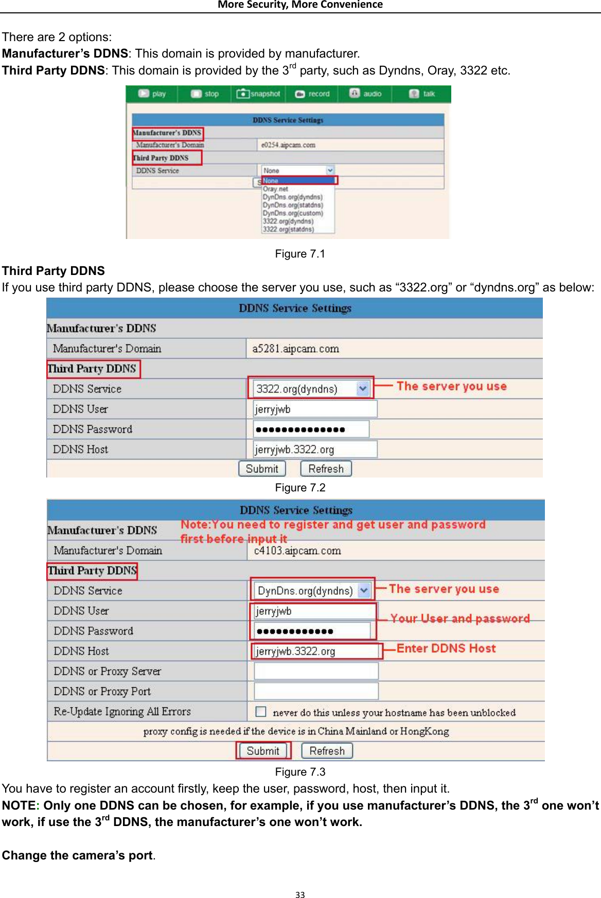 MoreSecurity,MoreConvenienceThere are 2 options:   Manufacturer’s DDNS: This domain is provided by manufacturer. Third Party DDNS: This domain is provided by the 3rd party, such as Dyndns, Oray, 3322 etc.  Figure 7.1 Third Party DDNS If you use third party DDNS, please choose the server you use, such as “3322.org” or “dyndns.org” as below:  Figure 7.2  Figure 7.3 You have to register an account firstly, keep the user, password, host, then input it. NOTE: Only one DDNS can be chosen, for example, if you use manufacturer’s DDNS, the 3rd one won’t work, if use the 3rd DDNS, the manufacturer’s one won’t work.  Change the camera’s port.  33