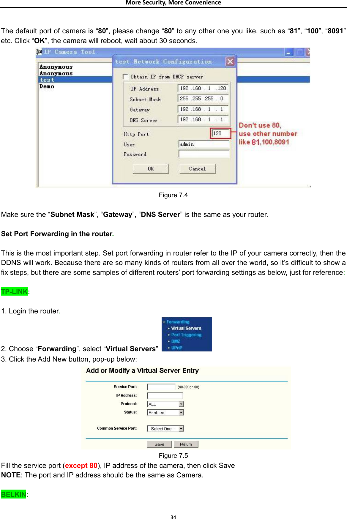 MoreSecurity,MoreConvenience The default port of camera is “80”, please change “80” to any other one you like, such as “81”, “100”, “8091” etc. Click “OK”, the camera will reboot, wait about 30 seconds.  Figure 7.4  Make sure the “Subnet Mask”, “Gateway”, “DNS Server” is the same as your router.  Set Port Forwarding in the router.  This is the most important step. Set port forwarding in router refer to the IP of your camera correctly, then the DDNS will work. Because there are so many kinds of routers from all over the world, so it’s difficult to show a fix steps, but there are some samples of different routers’ port forwarding settings as below, just for reference:  TP-LINK:  1. Login the router. 2. Choose “Forwarding”, select “Virtual Servers”   3. Click the Add New button, pop-up below:  Figure 7.5 Fill the service port (except 80), IP address of the camera, then click Save NOTE: The port and IP address should be the same as Camera.  BELKIN:  34