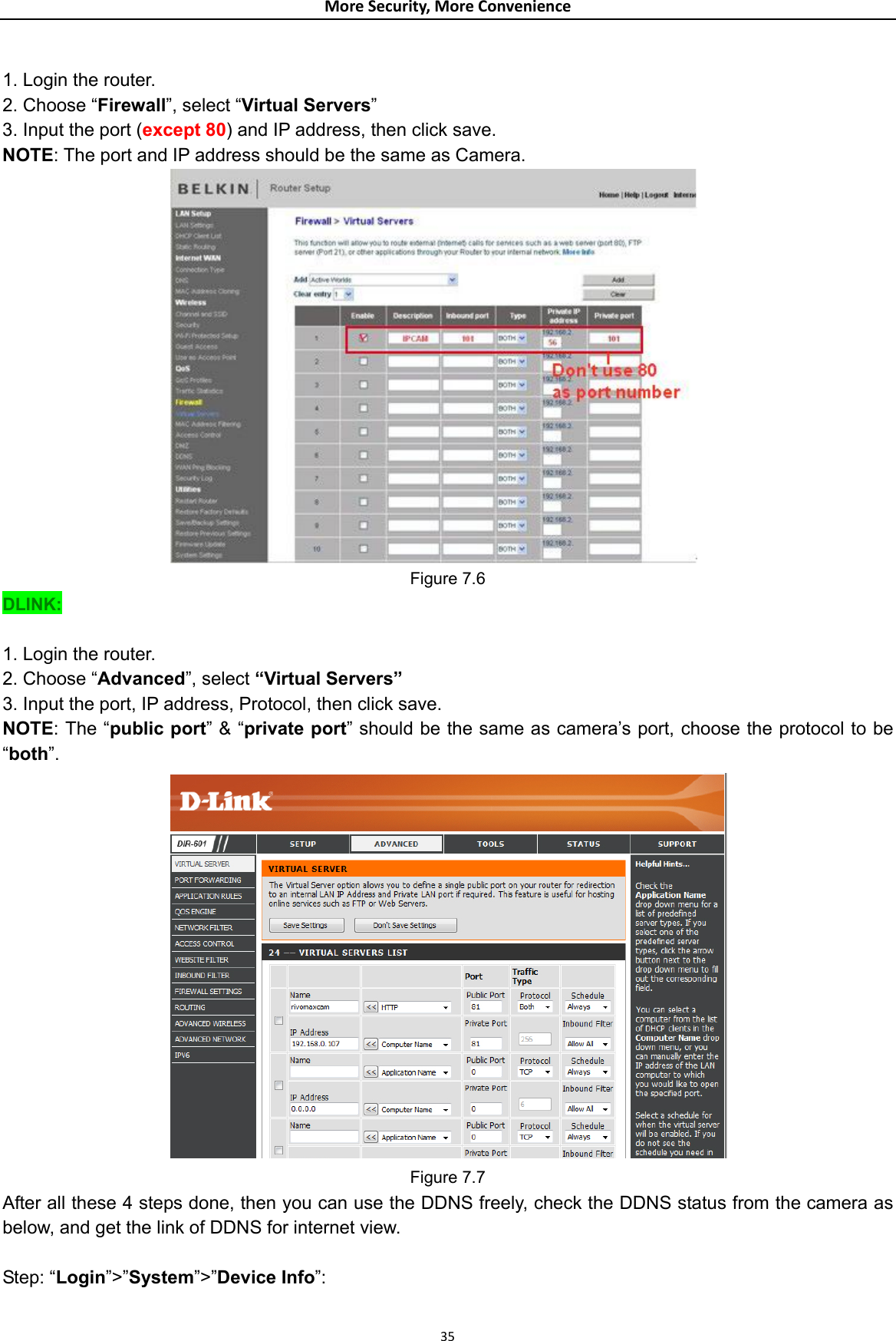 MoreSecurity,MoreConvenience 1. Login the router. 2. Choose “Firewall”, select “Virtual Servers” 3. Input the port (except 80) and IP address, then click save. NOTE: The port and IP address should be the same as Camera.  Figure 7.6 DLINK:  1. Login the router. 2. Choose “Advanced”, select “Virtual Servers” 3. Input the port, IP address, Protocol, then click save. NOTE: The “public port” &amp; “private port” should be the same as camera’s port, choose the protocol to be “both”.  Figure 7.7 After all these 4 steps done, then you can use the DDNS freely, check the DDNS status from the camera as below, and get the link of DDNS for internet view.  Step: “Login”&gt;”System”&gt;”Device Info”:  35