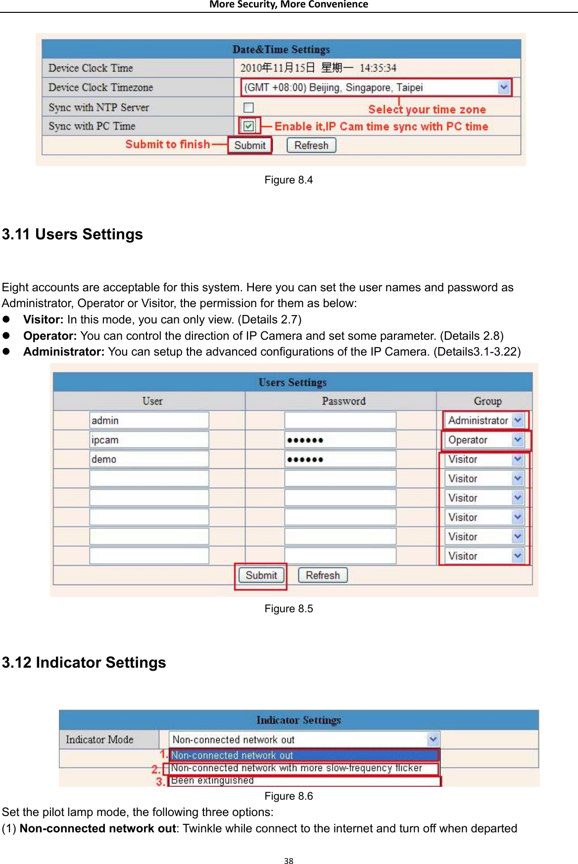 MoreSecurity,MoreConvenience Figure 8.4  3.11 Users Settings  Eight accounts are acceptable for this system. Here you can set the user names and password as Administrator, Operator or Visitor, the permission for them as below: z Visitor: In this mode, you can only view. (Details 2.7) z Operator: You can control the direction of IP Camera and set some parameter. (Details 2.8) z Administrator: You can setup the advanced configurations of the IP Camera. (Details3.1-3.22)  Figure 8.5  3.12 Indicator Settings   Figure 8.6 Set the pilot lamp mode, the following three options: (1) Non-connected network out: Twinkle while connect to the internet and turn off when departed  38