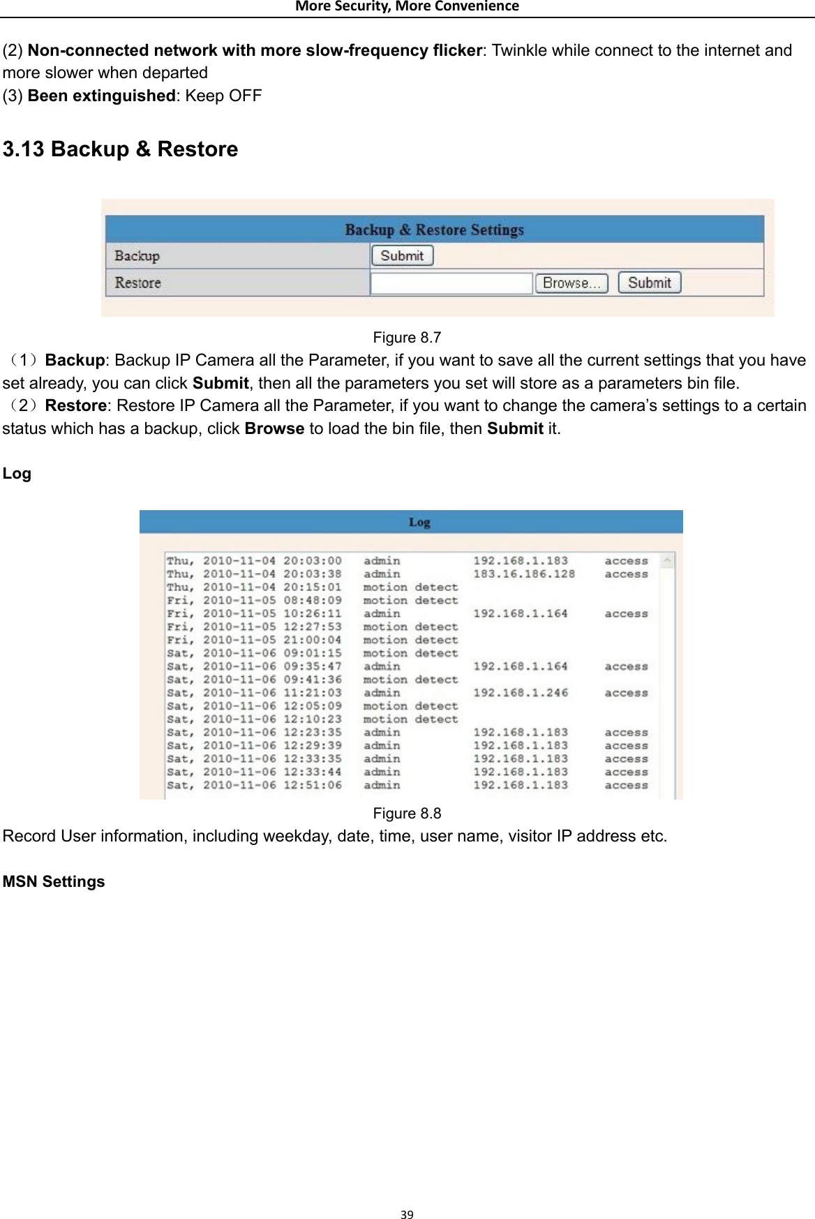 MoreSecurity,MoreConvenience(2) Non-connected network with more slow-frequency flicker: Twinkle while connect to the internet and more slower when departed (3) Been extinguished: Keep OFF 3.13 Backup &amp; Restore  Figure 8.7 （1）Backup: Backup IP Camera all the Parameter, if you want to save all the current settings that you have set already, you can click Submit, then all the parameters you set will store as a parameters bin file. （2）Restore: Restore IP Camera all the Parameter, if you want to change the camera’s settings to a certain status which has a backup, click Browse to load the bin file, then Submit it.   Log   Figure 8.8 Record User information, including weekday, date, time, user name, visitor IP address etc.  MSN Settings  39