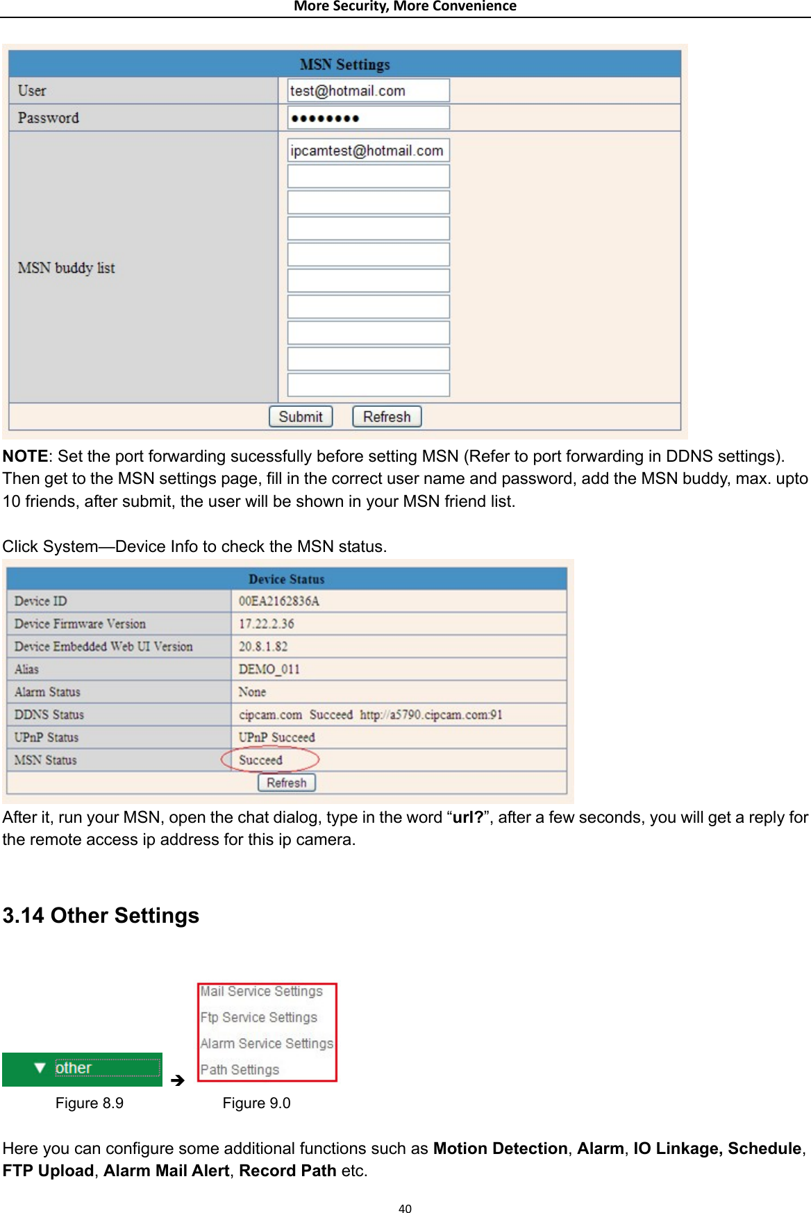 MoreSecurity,MoreConvenience NOTE: Set the port forwarding sucessfully before setting MSN (Refer to port forwarding in DDNS settings). Then get to the MSN settings page, fill in the correct user name and password, add the MSN buddy, max. upto 10 friends, after submit, the user will be shown in your MSN friend list.  Click System—Device Info to check the MSN status.  After it, run your MSN, open the chat dialog, type in the word “url?”, after a few seconds, you will get a reply for the remote access ip address for this ip camera.  3.14 Other Settings   Î          Figure 8.9             Figure 9.0  Here you can configure some additional functions such as Motion Detection, Alarm, IO Linkage, Schedule, FTP Upload, Alarm Mail Alert, Record Path etc.  40