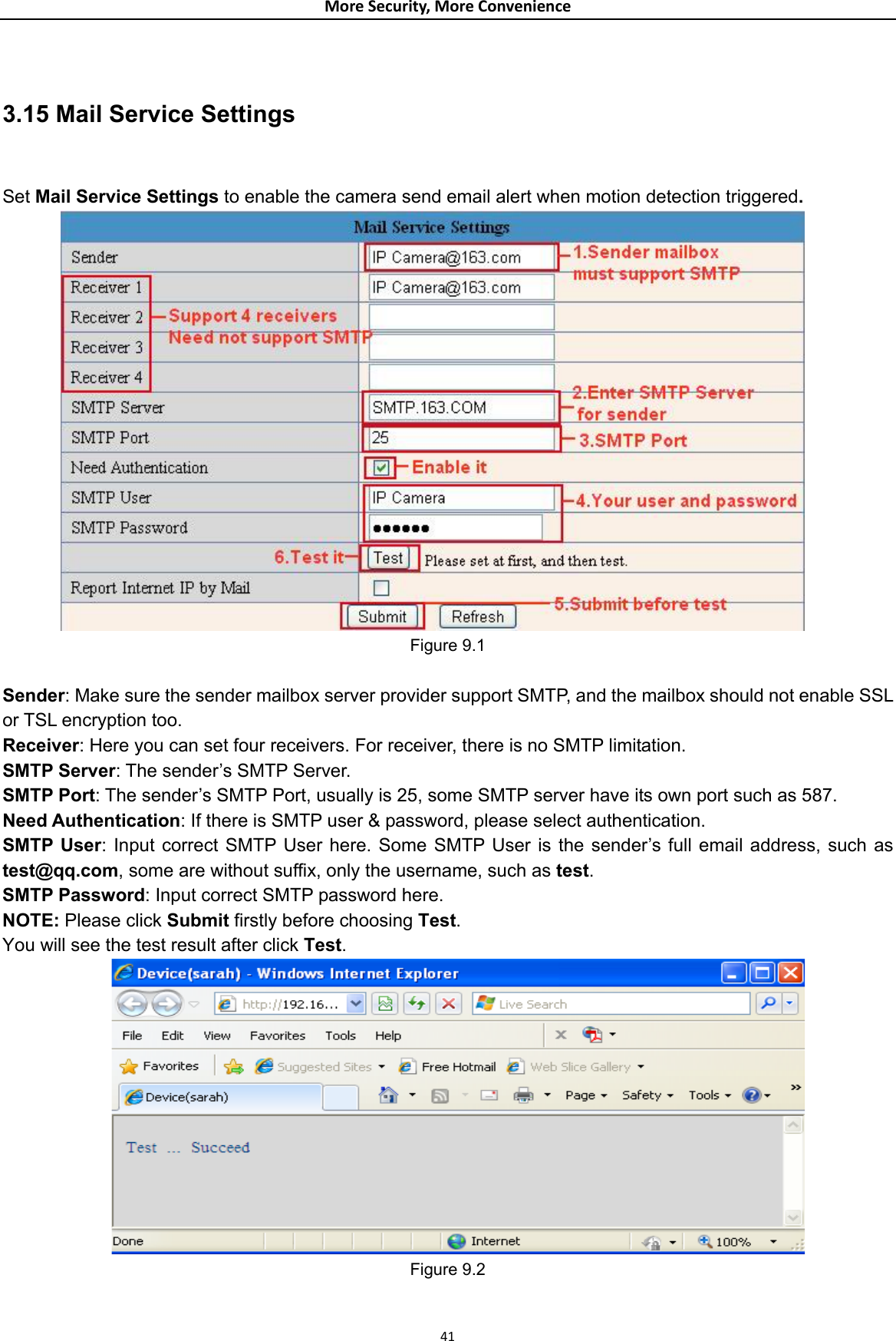 MoreSecurity,MoreConvenience 3.15 Mail Service Settings      Set Mail Service Settings to enable the camera send email alert when motion detection triggered.          Figure 9.1  Sender: Make sure the sender mailbox server provider support SMTP, and the mailbox should not enable SSL or TSL encryption too. Receiver: Here you can set four receivers. For receiver, there is no SMTP limitation. SMTP Server: The sender’s SMTP Server. SMTP Port: The sender’s SMTP Port, usually is 25, some SMTP server have its own port such as 587. Need Authentication: If there is SMTP user &amp; password, please select authentication. SMTP User: Input correct SMTP User here. Some SMTP User is the sender’s full email address, such as test@qq.com, some are without suffix, only the username, such as test. SMTP Password: Input correct SMTP password here. NOTE: Please click Submit firstly before choosing Test.  You will see the test result after click Test.  Figure 9.2   41