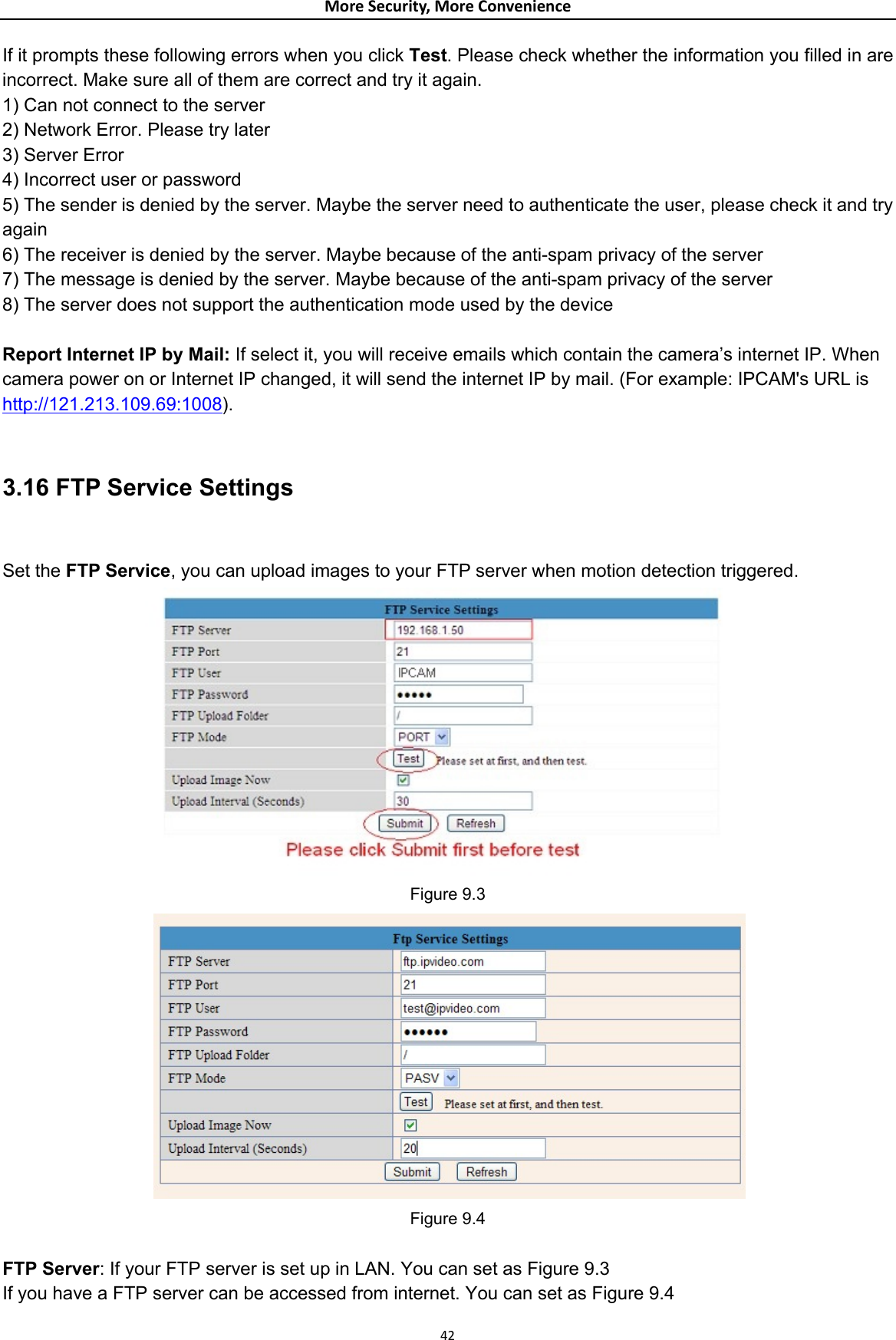 MoreSecurity,MoreConvenienceIf it prompts these following errors when you click Test. Please check whether the information you filled in are incorrect. Make sure all of them are correct and try it again.   1) Can not connect to the server   2) Network Error. Please try later   3) Server Error   4) Incorrect user or password   5) The sender is denied by the server. Maybe the server need to authenticate the user, please check it and try again  6) The receiver is denied by the server. Maybe because of the anti-spam privacy of the server   7) The message is denied by the server. Maybe because of the anti-spam privacy of the server   8) The server does not support the authentication mode used by the device    Report Internet IP by Mail: If select it, you will receive emails which contain the camera’s internet IP. When camera power on or Internet IP changed, it will send the internet IP by mail. (For example: IPCAM&apos;s URL is http://121.213.109.69:1008).  3.16 FTP Service Settings   Set the FTP Service, you can upload images to your FTP server when motion detection triggered.  Figure 9.3  Figure 9.4  FTP Server: If your FTP server is set up in LAN. You can set as Figure 9.3 If you have a FTP server can be accessed from internet. You can set as Figure 9.4  42