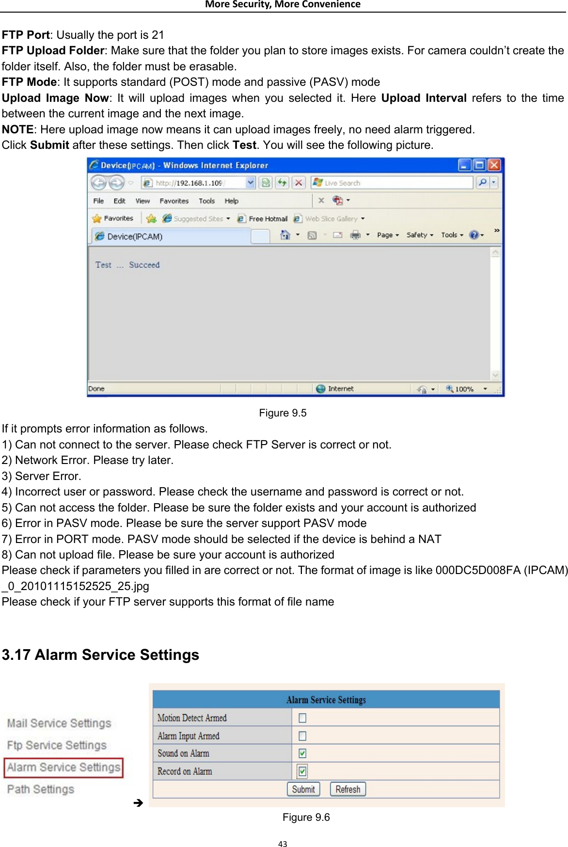 MoreSecurity,MoreConvenienceFTP Port: Usually the port is 21   FTP Upload Folder: Make sure that the folder you plan to store images exists. For camera couldn’t create the folder itself. Also, the folder must be erasable.   FTP Mode: It supports standard (POST) mode and passive (PASV) mode   Upload Image Now: It will upload images when you selected it. Here Upload Interval refers to the time between the current image and the next image.   NOTE: Here upload image now means it can upload images freely, no need alarm triggered. Click Submit after these settings. Then click Test. You will see the following picture.  Figure 9.5 If it prompts error information as follows.   1) Can not connect to the server. Please check FTP Server is correct or not.   2) Network Error. Please try later.   3) Server Error.   4) Incorrect user or password. Please check the username and password is correct or not. 5) Can not access the folder. Please be sure the folder exists and your account is authorized   6) Error in PASV mode. Please be sure the server support PASV mode   7) Error in PORT mode. PASV mode should be selected if the device is behind a NAT   8) Can not upload file. Please be sure your account is authorized   Please check if parameters you filled in are correct or not. The format of image is like 000DC5D008FA (IPCAM) _0_20101115152525_25.jpg  Please check if your FTP server supports this format of file name    3.17 Alarm Service Settings Î                                                        Figure 9.6  43