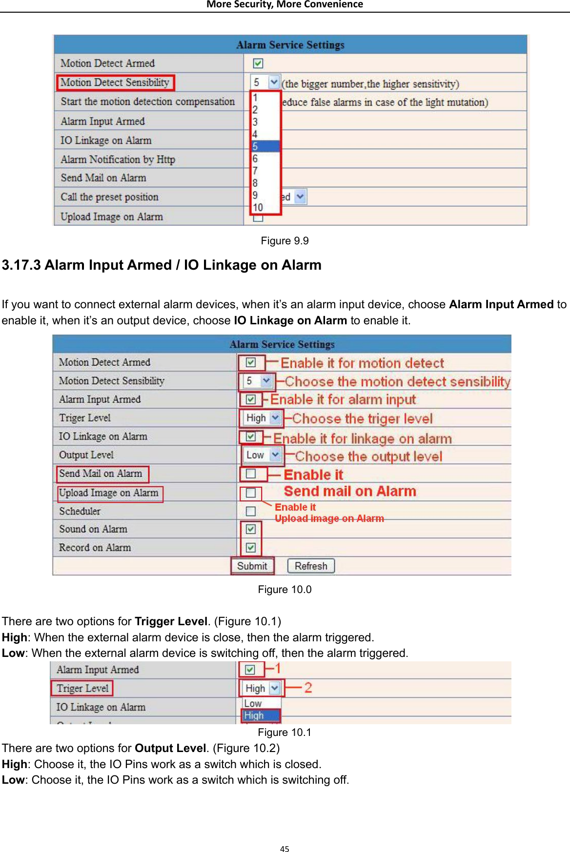 MoreSecurity,MoreConvenience Figure 9.9 3.17.3 Alarm Input Armed / IO Linkage on Alarm  If you want to connect external alarm devices, when it’s an alarm input device, choose Alarm Input Armed to enable it, when it’s an output device, choose IO Linkage on Alarm to enable it.  Figure 10.0  There are two options for Trigger Level. (Figure 10.1) High: When the external alarm device is close, then the alarm triggered. Low: When the external alarm device is switching off, then the alarm triggered.  Figure 10.1 There are two options for Output Level. (Figure 10.2) High: Choose it, the IO Pins work as a switch which is closed. Low: Choose it, the IO Pins work as a switch which is switching off.  45