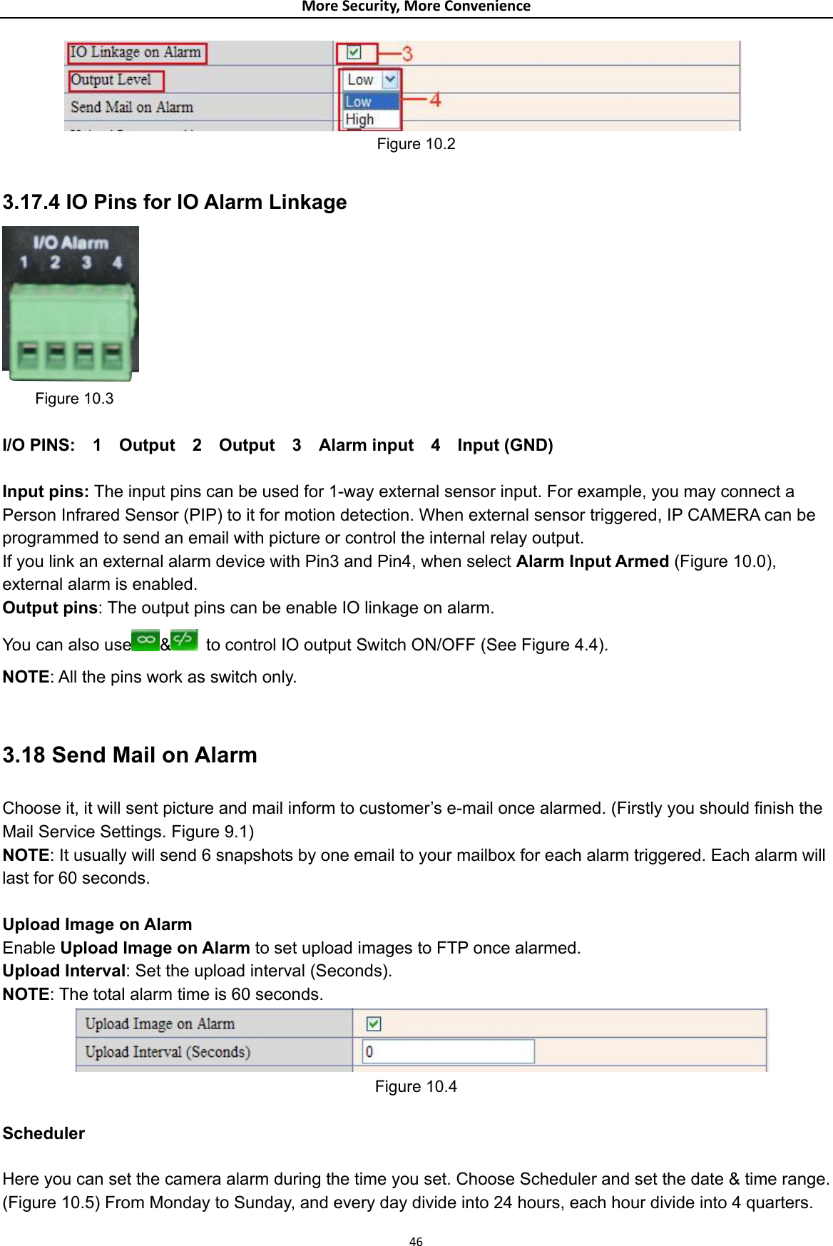 MoreSecurity,MoreConvenience Figure 10.2  3.17.4 IO Pins for IO Alarm Linkage      Figure 10.3  I/O PINS:  1  Output  2  Output  3  Alarm input  4  Input (GND)  Input pins: The input pins can be used for 1-way external sensor input. For example, you may connect a Person Infrared Sensor (PIP) to it for motion detection. When external sensor triggered, IP CAMERA can be programmed to send an email with picture or control the internal relay output. If you link an external alarm device with Pin3 and Pin4, when select Alarm Input Armed (Figure 10.0), external alarm is enabled. Output pins: The output pins can be enable IO linkage on alarm. You can also use &amp;  to control IO output Switch ON/OFF (See Figure 4.4). NOTE: All the pins work as switch only.  3.18 Send Mail on Alarm Choose it, it will sent picture and mail inform to customer’s e-mail once alarmed. (Firstly you should finish the Mail Service Settings. Figure 9.1) NOTE: It usually will send 6 snapshots by one email to your mailbox for each alarm triggered. Each alarm will last for 60 seconds.  Upload Image on Alarm Enable Upload Image on Alarm to set upload images to FTP once alarmed. Upload Interval: Set the upload interval (Seconds). NOTE: The total alarm time is 60 seconds.  Figure 10.4  Scheduler  Here you can set the camera alarm during the time you set. Choose Scheduler and set the date &amp; time range. (Figure 10.5) From Monday to Sunday, and every day divide into 24 hours, each hour divide into 4 quarters.  46