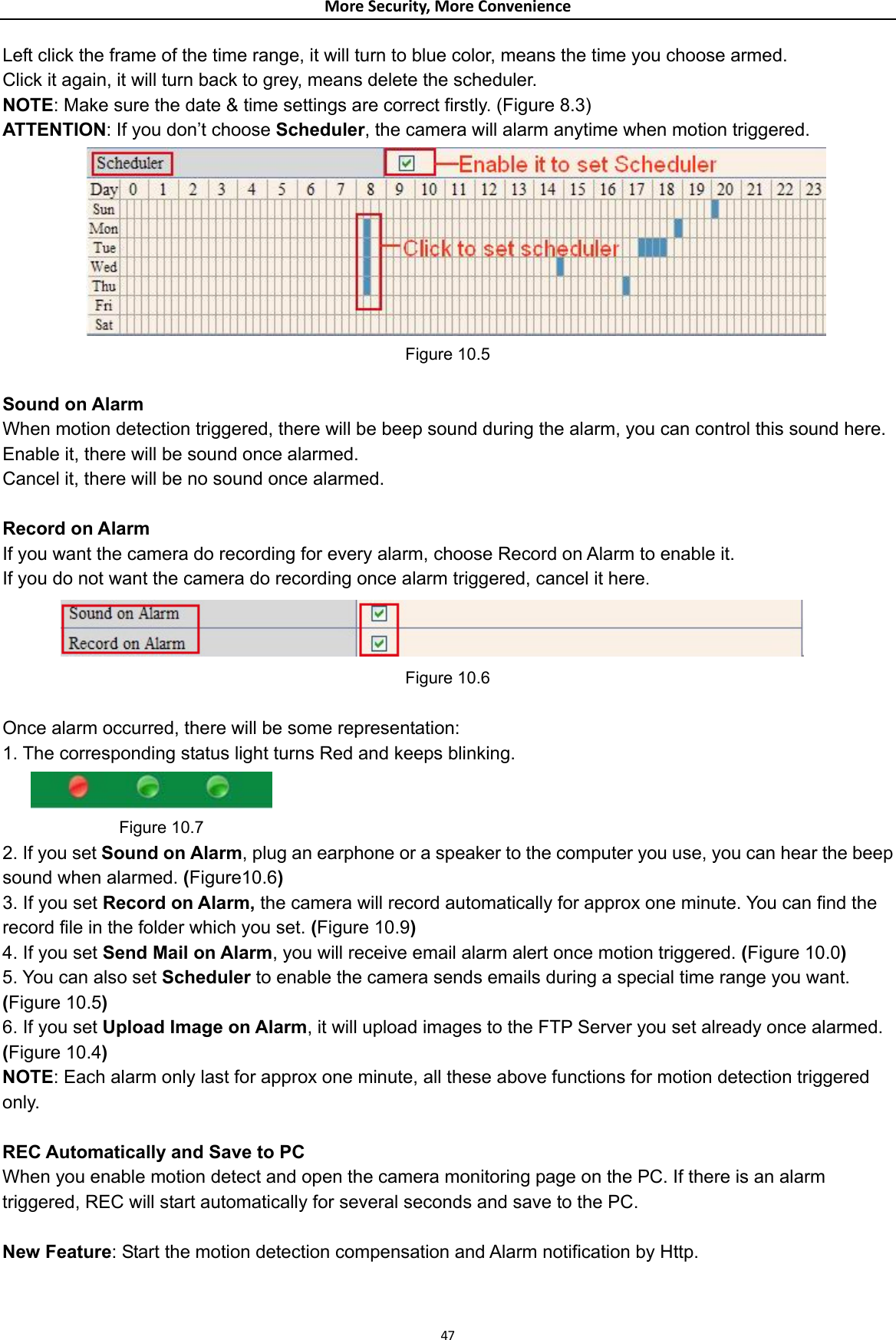 MoreSecurity,MoreConvenienceLeft click the frame of the time range, it will turn to blue color, means the time you choose armed. Click it again, it will turn back to grey, means delete the scheduler. NOTE: Make sure the date &amp; time settings are correct firstly. (Figure 8.3) ATTENTION: If you don’t choose Scheduler, the camera will alarm anytime when motion triggered.  Figure 10.5  Sound on Alarm When motion detection triggered, there will be beep sound during the alarm, you can control this sound here. Enable it, there will be sound once alarmed. Cancel it, there will be no sound once alarmed.  Record on Alarm If you want the camera do recording for every alarm, choose Record on Alarm to enable it. If you do not want the camera do recording once alarm triggered, cancel it here.  Figure 10.6  Once alarm occurred, there will be some representation: 1. The corresponding status light turns Red and keeps blinking.            Figure 10.7 2. If you set Sound on Alarm, plug an earphone or a speaker to the computer you use, you can hear the beep sound when alarmed. (Figure10.6) 3. If you set Record on Alarm, the camera will record automatically for approx one minute. You can find the record file in the folder which you set. (Figure 10.9) 4. If you set Send Mail on Alarm, you will receive email alarm alert once motion triggered. (Figure 10.0) 5. You can also set Scheduler to enable the camera sends emails during a special time range you want. (Figure 10.5) 6. If you set Upload Image on Alarm, it will upload images to the FTP Server you set already once alarmed. (Figure 10.4) NOTE: Each alarm only last for approx one minute, all these above functions for motion detection triggered only.  REC Automatically and Save to PC When you enable motion detect and open the camera monitoring page on the PC. If there is an alarm triggered, REC will start automatically for several seconds and save to the PC.  New Feature: Start the motion detection compensation and Alarm notification by Http.  47