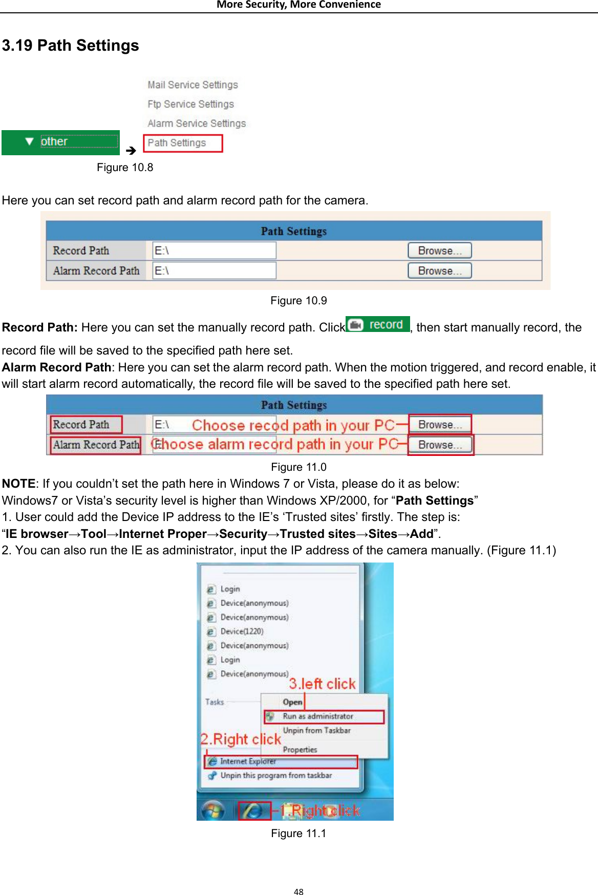 MoreSecurity,MoreConvenience3.19 Path Settings  Î                    Figure 10.8  Here you can set record path and alarm record path for the camera.  Figure 10.9 Record Path: Here you can set the manually record path. Click , then start manually record, the record file will be saved to the specified path here set. Alarm Record Path: Here you can set the alarm record path. When the motion triggered, and record enable, it will start alarm record automatically, the record file will be saved to the specified path here set.  Figure 11.0 NOTE: If you couldn’t set the path here in Windows 7 or Vista, please do it as below: Windows7 or Vista’s security level is higher than Windows XP/2000, for “Path Settings” 1. User could add the Device IP address to the IE’s ‘Trusted sites’ firstly. The step is:   “IE browser→Tool→Internet Proper→Security→Trusted sites→Sites→Add”. 2. You can also run the IE as administrator, input the IP address of the camera manually. (Figure 11.1)  Figure 11.1    48