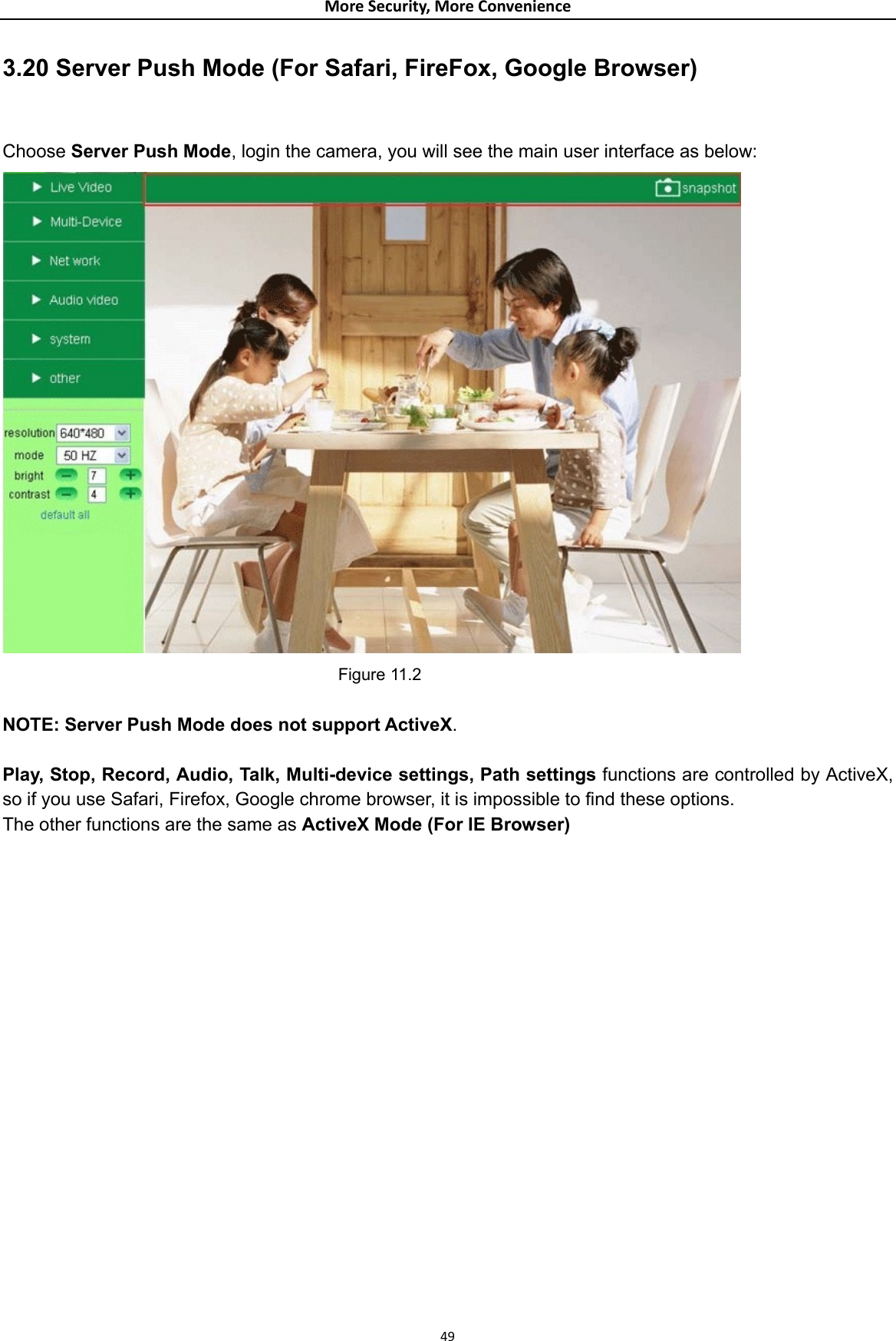 MoreSecurity,MoreConvenience3.20 Server Push Mode (For Safari, FireFox, Google Browser)  Choose Server Push Mode, login the camera, you will see the main user interface as below:  Figure 11.2  NOTE: Server Push Mode does not support ActiveX.   Play, Stop, Record, Audio, Talk, Multi-device settings, Path settings functions are controlled by ActiveX, so if you use Safari, Firefox, Google chrome browser, it is impossible to find these options. The other functions are the same as ActiveX Mode (For IE Browser)                   49