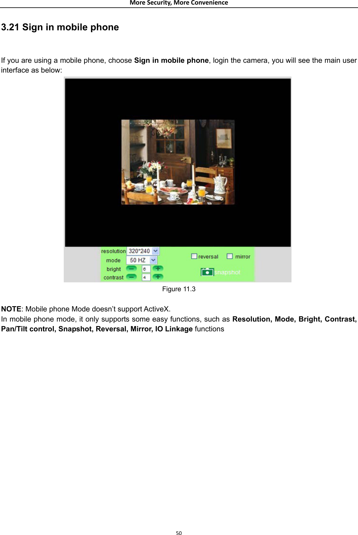 MoreSecurity,MoreConvenience3.21 Sign in mobile phone  If you are using a mobile phone, choose Sign in mobile phone, login the camera, you will see the main user interface as below:                 Figure 11.3  NOTE: Mobile phone Mode doesn’t support ActiveX. In mobile phone mode, it only supports some easy functions, such as Resolution, Mode, Bright, Contrast, Pan/Tilt control, Snapshot, Reversal, Mirror, IO Linkage functions                     50