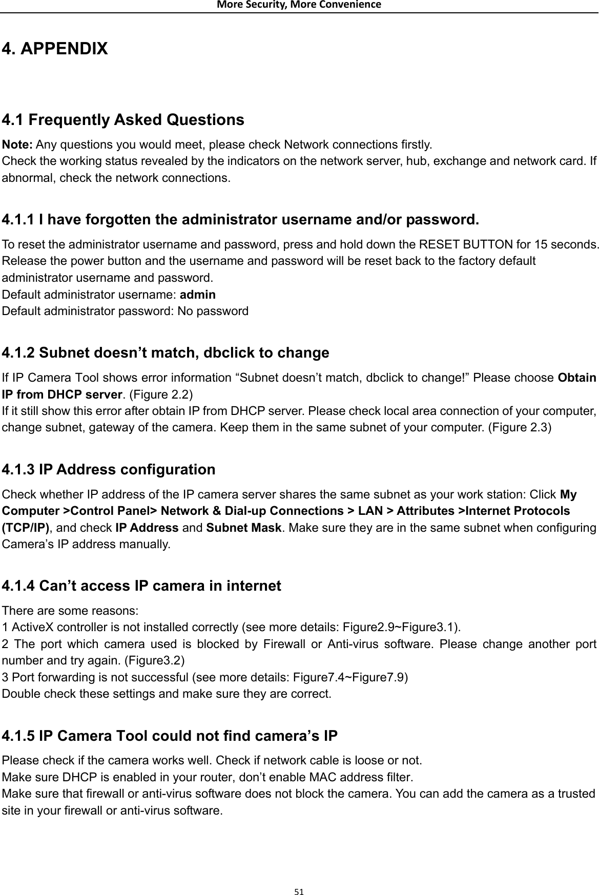 MoreSecurity,MoreConvenience4. APPENDIX  4.1 Frequently Asked Questions Note: Any questions you would meet, please check Network connections firstly. Check the working status revealed by the indicators on the network server, hub, exchange and network card. If abnormal, check the network connections.  4.1.1 I have forgotten the administrator username and/or password. To reset the administrator username and password, press and hold down the RESET BUTTON for 15 seconds. Release the power button and the username and password will be reset back to the factory default administrator username and password.   Default administrator username: admin Default administrator password: No password  4.1.2 Subnet doesn’t match, dbclick to change   If IP Camera Tool shows error information “Subnet doesn’t match, dbclick to change!” Please choose Obtain IP from DHCP server. (Figure 2.2)  If it still show this error after obtain IP from DHCP server. Please check local area connection of your computer, change subnet, gateway of the camera. Keep them in the same subnet of your computer. (Figure 2.3)  4.1.3 IP Address configuration   Check whether IP address of the IP camera server shares the same subnet as your work station: Click My Computer &gt;Control Panel&gt; Network &amp; Dial-up Connections &gt; LAN &gt; Attributes &gt;Internet Protocols (TCP/IP), and check IP Address and Subnet Mask. Make sure they are in the same subnet when configuring Camera’s IP address manually.  4.1.4 Can’t access IP camera in internet  There are some reasons:   1 ActiveX controller is not installed correctly (see more details: Figure2.9~Figure3.1).   2 The port which camera used is blocked by Firewall or Anti-virus software. Please change another port number and try again. (Figure3.2)   3 Port forwarding is not successful (see more details: Figure7.4~Figure7.9)  Double check these settings and make sure they are correct.  4.1.5 IP Camera Tool could not find camera’s IP   Please check if the camera works well. Check if network cable is loose or not.   Make sure DHCP is enabled in your router, don’t enable MAC address filter.   Make sure that firewall or anti-virus software does not block the camera. You can add the camera as a trusted site in your firewall or anti-virus software.    51