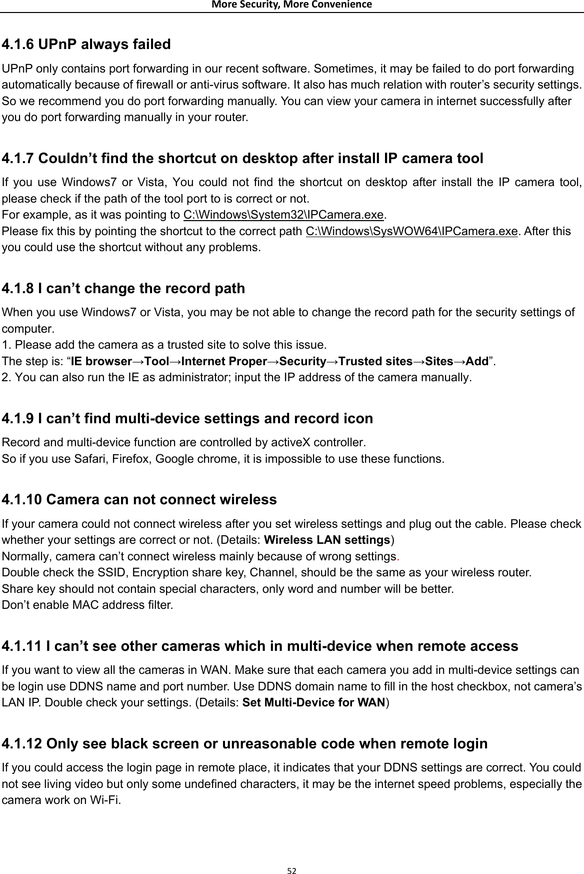 MoreSecurity,MoreConvenience4.1.6 UPnP always failed   UPnP only contains port forwarding in our recent software. Sometimes, it may be failed to do port forwarding automatically because of firewall or anti-virus software. It also has much relation with router’s security settings. So we recommend you do port forwarding manually. You can view your camera in internet successfully after you do port forwarding manually in your router.  4.1.7 Couldn’t find the shortcut on desktop after install IP camera tool   If you use Windows7 or Vista, You could not find the shortcut on desktop after install the IP camera tool, please check if the path of the tool port to is correct or not.   For example, as it was pointing to C:\Windows\System32\IPCamera.exe.  Please fix this by pointing the shortcut to the correct path C:\Windows\SysWOW64\IPCamera.exe. After this you could use the shortcut without any problems.  4.1.8 I can’t change the record path   When you use Windows7 or Vista, you may be not able to change the record path for the security settings of computer.  1. Please add the camera as a trusted site to solve this issue.   The step is: “IE browser→Tool→Internet Proper→Security→Trusted sites→Sites→Add”. 2. You can also run the IE as administrator; input the IP address of the camera manually.  4.1.9 I can’t find multi-device settings and record icon   Record and multi-device function are controlled by activeX controller.   So if you use Safari, Firefox, Google chrome, it is impossible to use these functions.  4.1.10 Camera can not connect wireless   If your camera could not connect wireless after you set wireless settings and plug out the cable. Please check whether your settings are correct or not. (Details: Wireless LAN settings)  Normally, camera can’t connect wireless mainly because of wrong settings.  Double check the SSID, Encryption share key, Channel, should be the same as your wireless router. Share key should not contain special characters, only word and number will be better.   Don’t enable MAC address filter.  4.1.11 I can’t see other cameras which in multi-device when remote access   If you want to view all the cameras in WAN. Make sure that each camera you add in multi-device settings can be login use DDNS name and port number. Use DDNS domain name to fill in the host checkbox, not camera’s LAN IP. Double check your settings. (Details: Set Multi-Device for WAN)  4.1.12 Only see black screen or unreasonable code when remote login   If you could access the login page in remote place, it indicates that your DDNS settings are correct. You could not see living video but only some undefined characters, it may be the internet speed problems, especially the camera work on Wi-Fi.    52