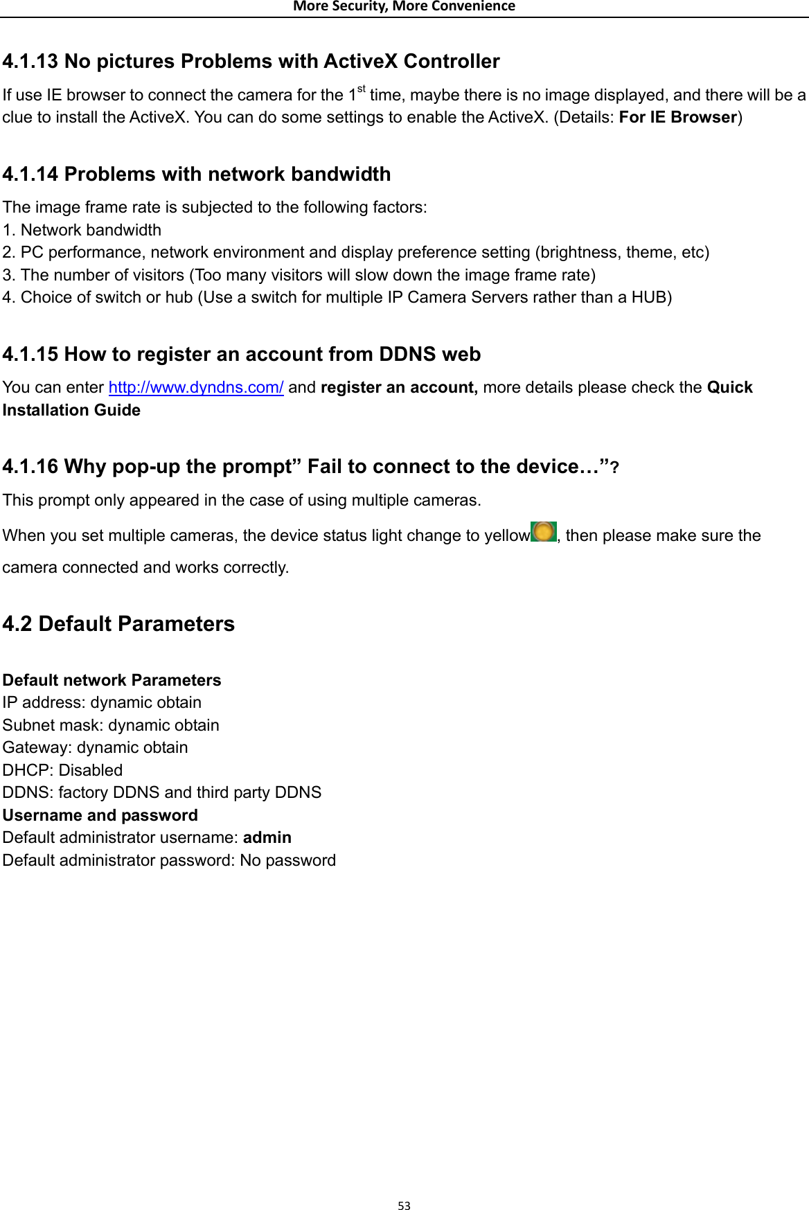 MoreSecurity,MoreConvenience4.1.13 No pictures Problems with ActiveX Controller If use IE browser to connect the camera for the 1st time, maybe there is no image displayed, and there will be a clue to install the ActiveX. You can do some settings to enable the ActiveX. (Details: For IE Browser)  4.1.14 Problems with network bandwidth The image frame rate is subjected to the following factors:   1. Network bandwidth 2. PC performance, network environment and display preference setting (brightness, theme, etc)   3. The number of visitors (Too many visitors will slow down the image frame rate) 4. Choice of switch or hub (Use a switch for multiple IP Camera Servers rather than a HUB)  4.1.15 How to register an account from DDNS web You can enter http://www.dyndns.com/ and register an account, more details please check the Quick Installation Guide   4.1.16 Why pop-up the prompt” Fail to connect to the device…”? This prompt only appeared in the case of using multiple cameras. When you set multiple cameras, the device status light change to yellow , then please make sure the camera connected and works correctly.  4.2 Default Parameters  Default network Parameters IP address: dynamic obtain Subnet mask: dynamic obtain Gateway: dynamic obtain DHCP: Disabled   DDNS: factory DDNS and third party DDNS Username and password Default administrator username: admin Default administrator password: No password               53