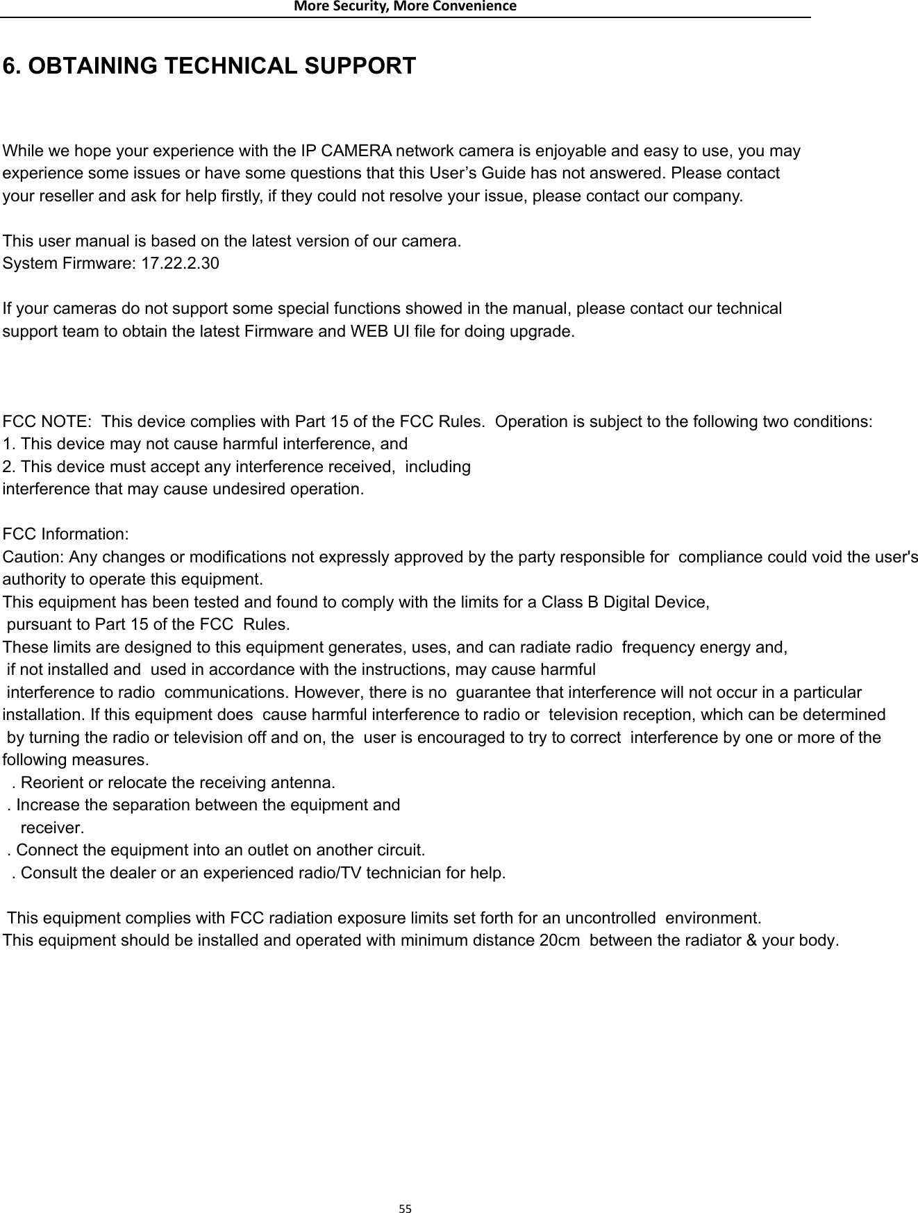 MoreSecurity,MoreConvenience 556. OBTAINING TECHNICAL SUPPORT  While we hope your experience with the IP CAMERA network camera is enjoyable and easy to use, you may experience some issues or have some questions that this User’s Guide has not answered. Please contact your reseller and ask for help firstly, if they could not resolve your issue, please contact our company.  This user manual is based on the latest version of our camera. System Firmware: 17.22.2.30      If your cameras do not support some special functions showed in the manual, please contact our technical support team to obtain the latest Firmware and WEB UI file for doing upgrade.   FCC NOTE:  This device complies with Part 15 of the FCC Rules.  Operation is subject to the following two conditions:  1. This device may not cause harmful interference, and  2. This device must accept any interference received,  including interference that may cause undesired operation.   FCC Information:  Caution: Any changes or modifications not expressly approved by the party responsible for  compliance could void the user&apos;s  authority to operate this equipment.  This equipment has been tested and found to comply with the limits for a Class B Digital Device,  pursuant to Part 15 of the FCC  Rules. These limits are designed to this equipment generates, uses, and can radiate radio  frequency energy and, if not installed and  used in accordance with the instructions, may cause harmful interference to radio  communications. However, there is no  guarantee that interference will not occur in a particular installation. If this equipment does  cause harmful interference to radio or  television reception, which can be determined by turning the radio or television off and on, the  user is encouraged to try to correct  interference by one or more of the following measures.  . Reorient or relocate the receiving antenna.  . Increase the separation between the equipment and    receiver.  . Connect the equipment into an outlet on another circuit.  . Consult the dealer or an experienced radio/TV technician for help.   This equipment complies with FCC radiation exposure limits set forth for an uncontrolled  environment. This equipment should be installed and operated with minimum distance 20cm  between the radiator &amp; your body.                                                       