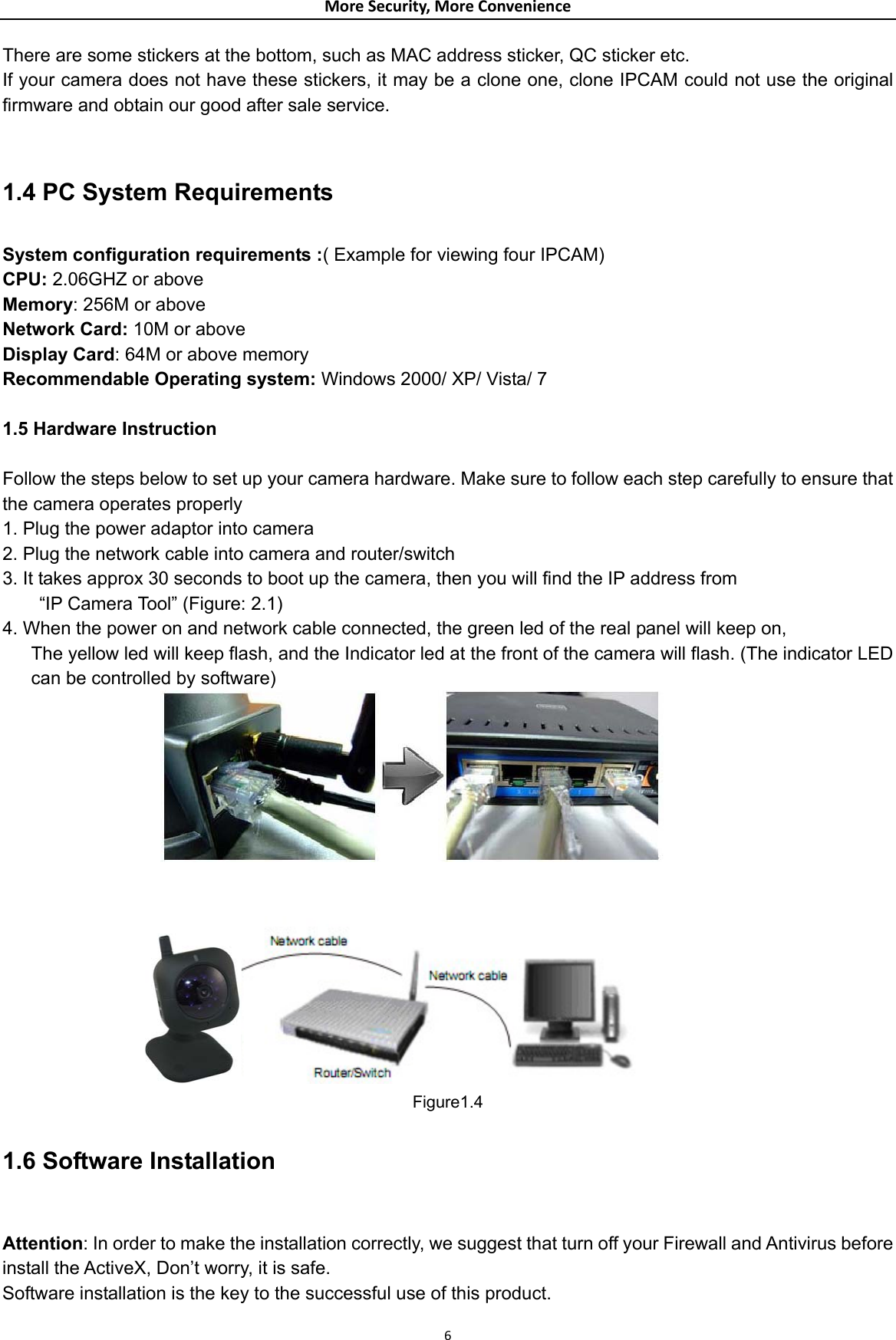 MoreSecurity,MoreConvenienceThere are some stickers at the bottom, such as MAC address sticker, QC sticker etc. If your camera does not have these stickers, it may be a clone one, clone IPCAM could not use the original firmware and obtain our good after sale service.   1.4 PC System Requirements  System configuration requirements :( Example for viewing four IPCAM) CPU: 2.06GHZ or above   Memory: 256M or above Network Card: 10M or above   Display Card: 64M or above memory Recommendable Operating system: Windows 2000/ XP/ Vista/ 7  1.5 Hardware Instruction  Follow the steps below to set up your camera hardware. Make sure to follow each step carefully to ensure that the camera operates properly 1. Plug the power adaptor into camera 2. Plug the network cable into camera and router/switch 3. It takes approx 30 seconds to boot up the camera, then you will find the IP address from   “IP Camera Tool” (Figure: 2.1) 4. When the power on and network cable connected, the green led of the real panel will keep on, The yellow led will keep flash, and the Indicator led at the front of the camera will flash. (The indicator LED can be controlled by software)   Figure1.4 1.6 Software Installation  Attention: In order to make the installation correctly, we suggest that turn off your Firewall and Antivirus before install the ActiveX, Don’t worry, it is safe. Software installation is the key to the successful use of this product.  6