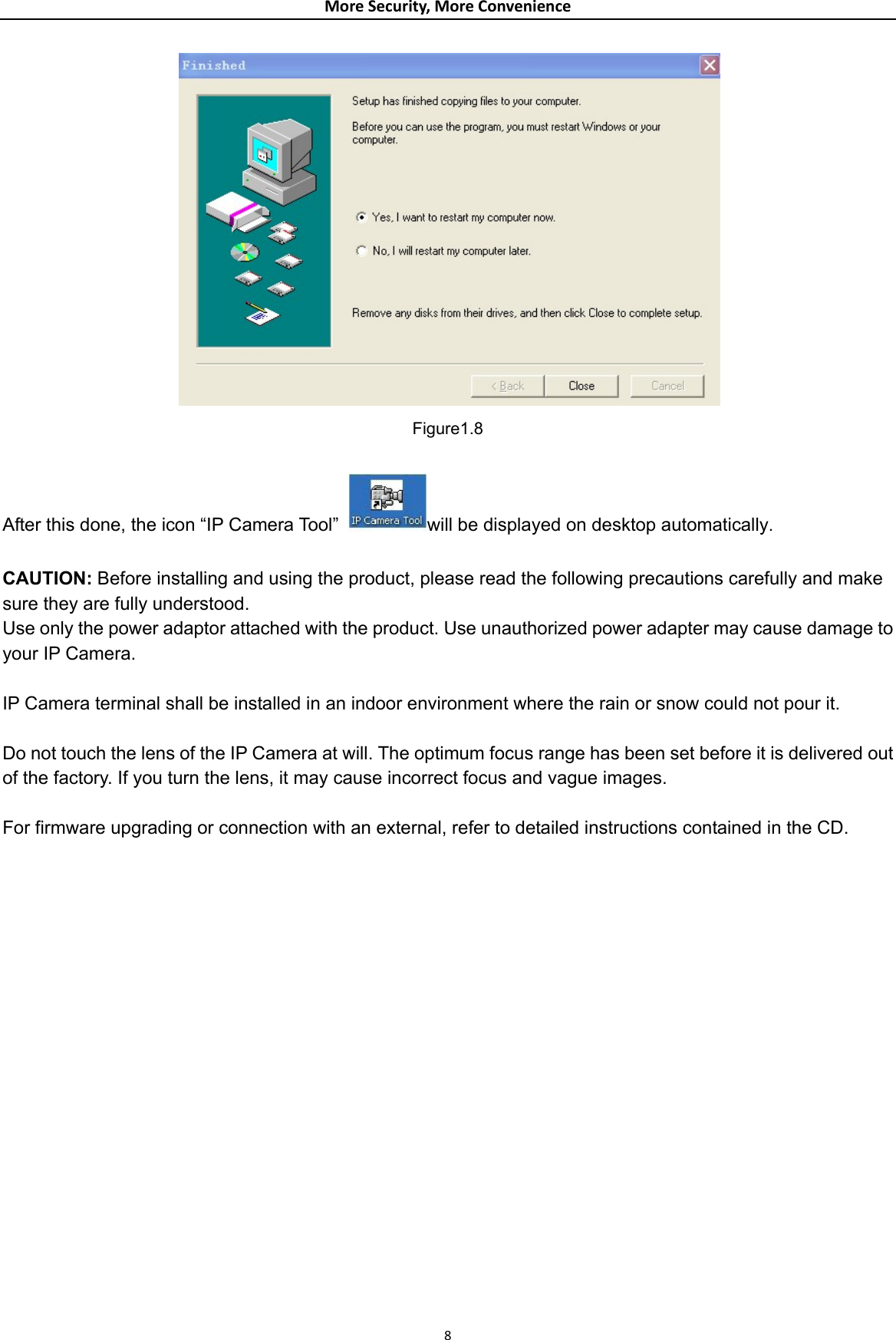 MoreSecurity,MoreConvenience Figure1.8  After this done, the icon “IP Camera Tool”  will be displayed on desktop automatically.  CAUTION: Before installing and using the product, please read the following precautions carefully and make sure they are fully understood. Use only the power adaptor attached with the product. Use unauthorized power adapter may cause damage to your IP Camera.    IP Camera terminal shall be installed in an indoor environment where the rain or snow could not pour it.  Do not touch the lens of the IP Camera at will. The optimum focus range has been set before it is delivered out of the factory. If you turn the lens, it may cause incorrect focus and vague images.  For firmware upgrading or connection with an external, refer to detailed instructions contained in the CD.                    8