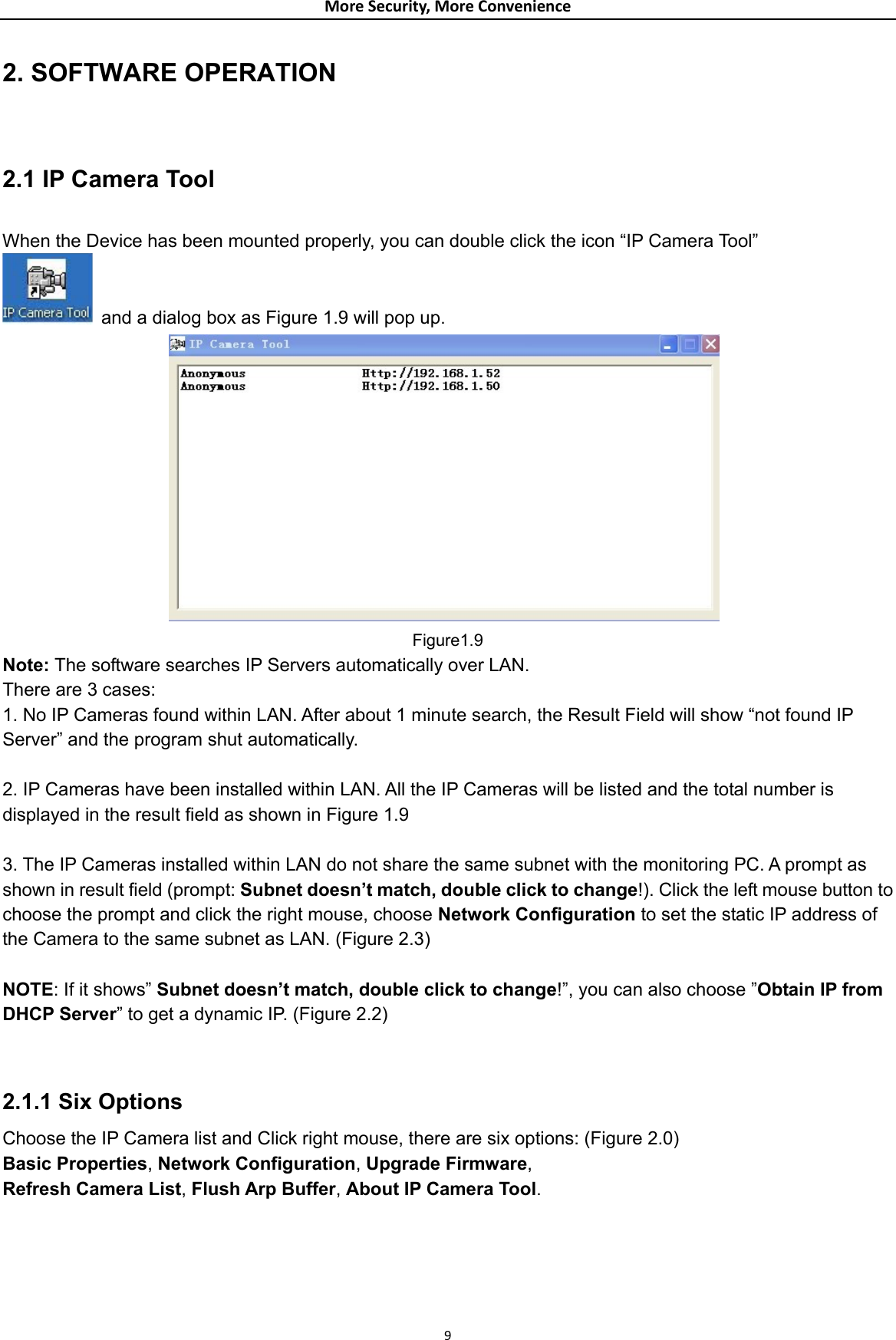 MoreSecurity,MoreConvenience2. SOFTWARE OPERATION  2.1 IP Camera Tool  When the Device has been mounted properly, you can double click the icon “IP Camera Tool”   and a dialog box as Figure 1.9 will pop up.                Figure1.9 Note: The software searches IP Servers automatically over LAN. There are 3 cases: 1. No IP Cameras found within LAN. After about 1 minute search, the Result Field will show “not found IP Server” and the program shut automatically.  2. IP Cameras have been installed within LAN. All the IP Cameras will be listed and the total number is displayed in the result field as shown in Figure 1.9  3. The IP Cameras installed within LAN do not share the same subnet with the monitoring PC. A prompt as shown in result field (prompt: Subnet doesn’t match, double click to change!). Click the left mouse button to choose the prompt and click the right mouse, choose Network Configuration to set the static IP address of the Camera to the same subnet as LAN. (Figure 2.3)  NOTE: If it shows” Subnet doesn’t match, double click to change!”, you can also choose ”Obtain IP from DHCP Server” to get a dynamic IP. (Figure 2.2)   2.1.1 Six Options Choose the IP Camera list and Click right mouse, there are six options: (Figure 2.0) Basic Properties, Network Configuration, Upgrade Firmware, Refresh Camera List, Flush Arp Buffer, About IP Camera Tool.          9