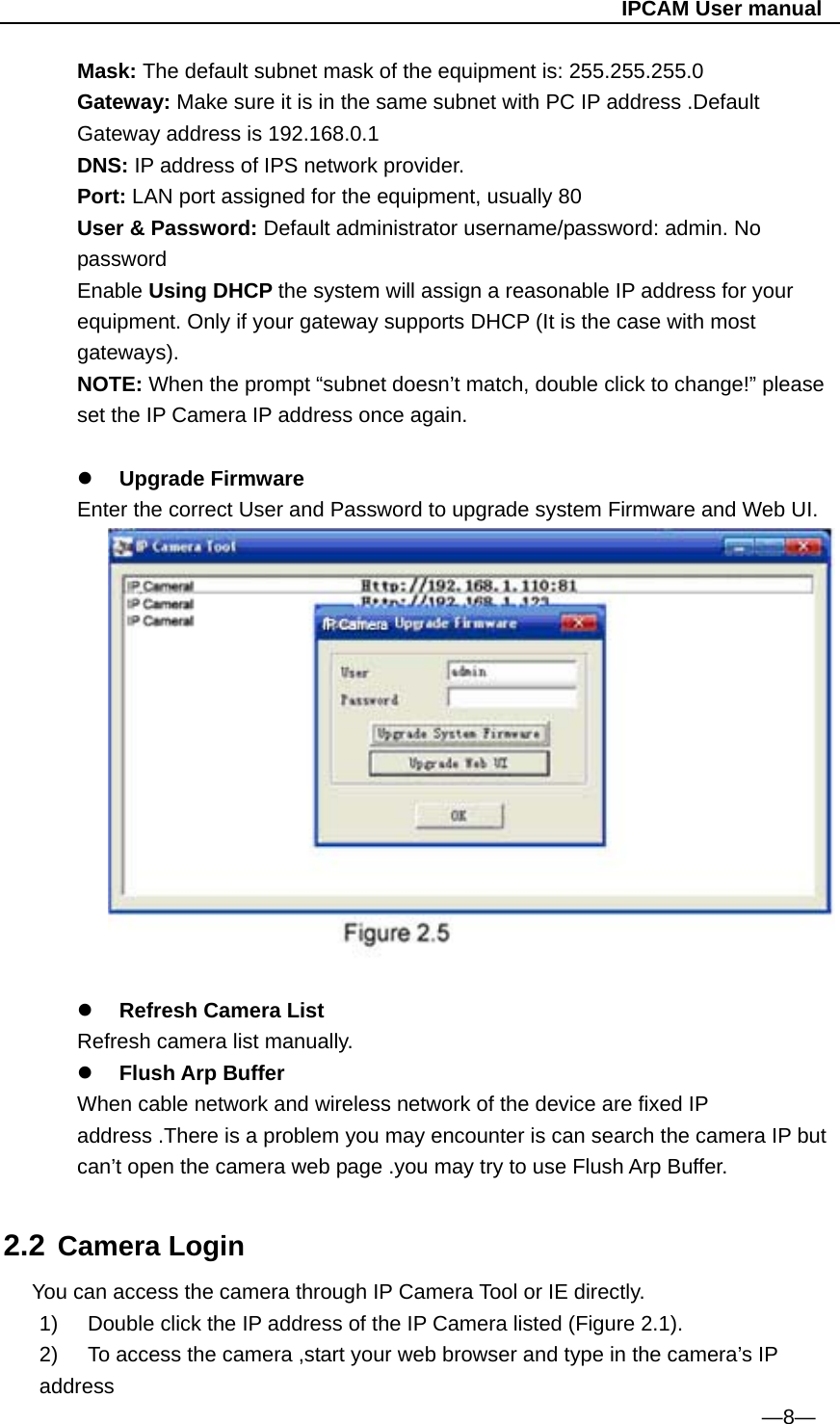                                                   IPCAM User manual Mask: The default subnet mask of the equipment is: 255.255.255.0      Gateway: Make sure it is in the same subnet with PC IP address .Default Gateway address is 192.168.0.1 DNS: IP address of IPS network provider. Port: LAN port assigned for the equipment, usually 80 User &amp; Password: Default administrator username/password: admin. No password Enable Using DHCP the system will assign a reasonable IP address for your equipment. Only if your gateway supports DHCP (It is the case with most gateways). NOTE: When the prompt “subnet doesn’t match, double click to change!” please set the IP Camera IP address once again.   Upgrade Firmware Enter the correct User and Password to upgrade system Firmware and Web UI.    Refresh Camera List   Refresh camera list manually.  Flush Arp Buffer When cable network and wireless network of the device are fixed IP address .There is a problem you may encounter is can search the camera IP but can’t open the camera web page .you may try to use Flush Arp Buffer.  2.2 Camera Login You can access the camera through IP Camera Tool or IE directly. 1)  Double click the IP address of the IP Camera listed (Figure 2.1). 2)  To access the camera ,start your web browser and type in the camera’s IP address                                                                  —8— 