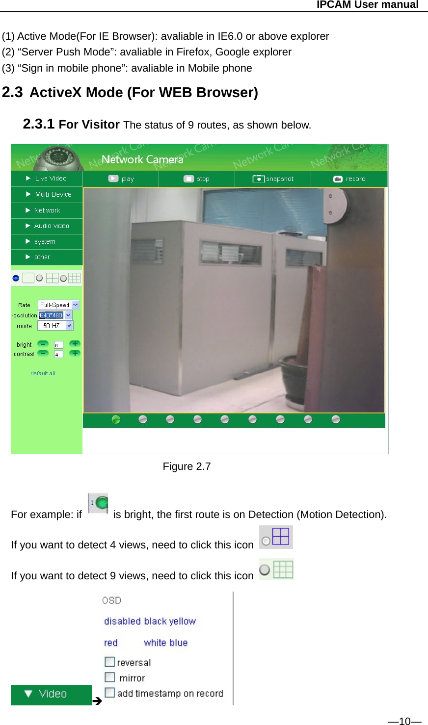                                                   IPCAM User manual (1) Active Mode(For IE Browser): avaliable in IE6.0 or above explorer (2) “Server Push Mode”: avaliable in Firefox, Google explorer (3) “Sign in mobile phone”: avaliable in Mobile phone 2.3 ActiveX Mode (For WEB Browser) 2.3.1 For Visitor The status of 9 routes, as shown below.  Figure 2.7  For example: if    is bright, the first route is on Detection (Motion Detection). If you want to detect 4 views, need to click this icon   If you want to detect 9 views, need to click this icon                                                                     —10— 