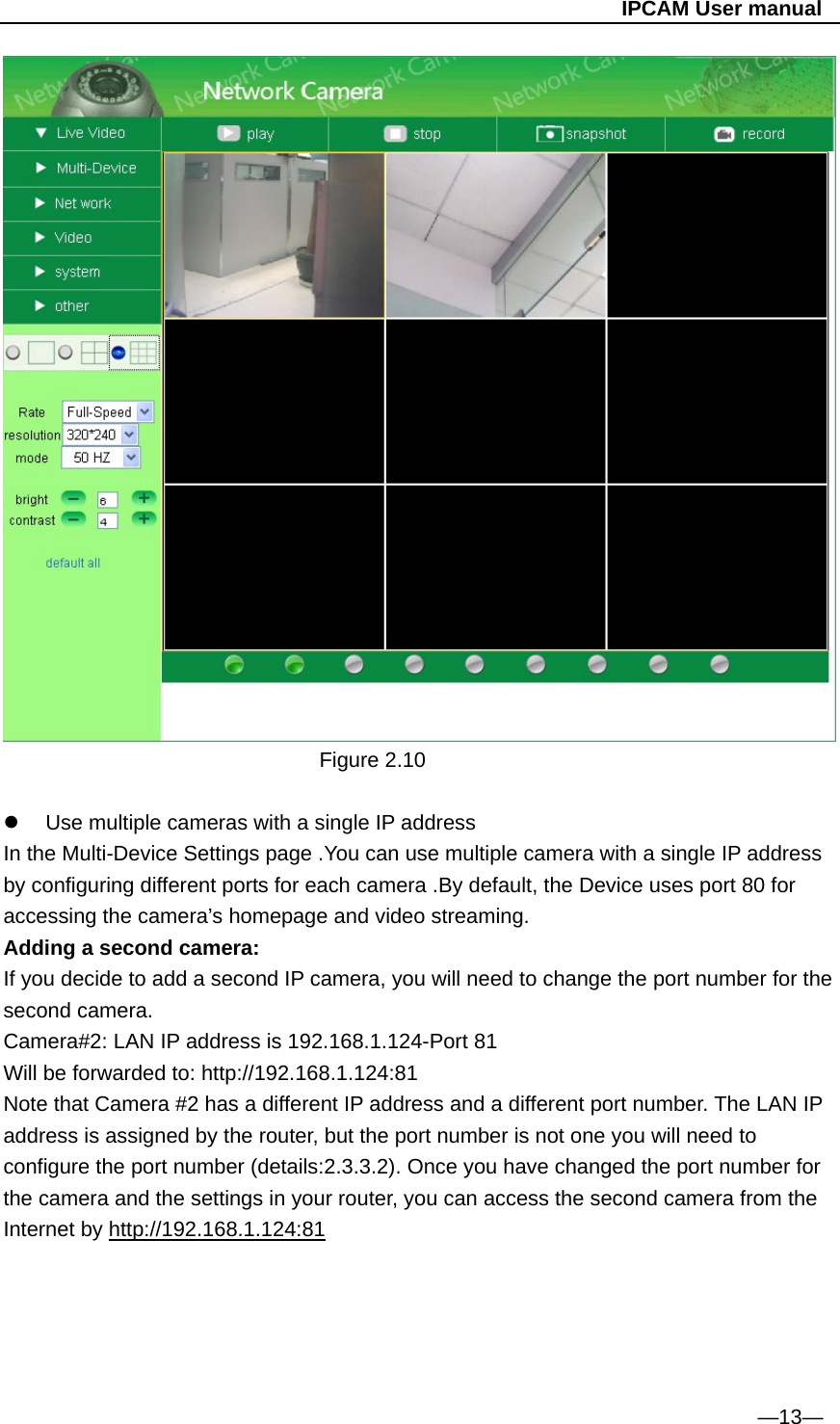                                                   IPCAM User manual  Figure 2.10    Use multiple cameras with a single IP address In the Multi-Device Settings page .You can use multiple camera with a single IP address by configuring different ports for each camera .By default, the Device uses port 80 for accessing the camera’s homepage and video streaming. Adding a second camera: If you decide to add a second IP camera, you will need to change the port number for the second camera. Camera#2: LAN IP address is 192.168.1.124-Port 81 Will be forwarded to: http://192.168.1.124:81 Note that Camera #2 has a different IP address and a different port number. The LAN IP address is assigned by the router, but the port number is not one you will need to configure the port number (details:2.3.3.2). Once you have changed the port number for the camera and the settings in your router, you can access the second camera from the Internet by http://192.168.1.124:81      —13— 