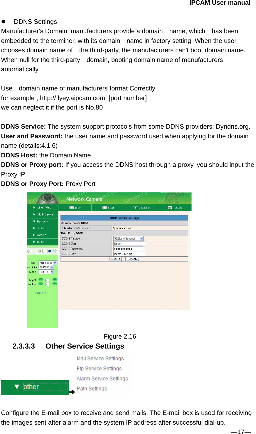                                                   IPCAM User manual  DDNS Settings Manufacturer&apos;s Domain: manufacturers provide a domain  name, which  has been embedded to the terminer, with its domain    name in factory setting. When the user chooses domain name of    the third-party, the manufacturers can&apos;t boot domain name. When null for the third-party    domain, booting domain name of manufacturers automatically.  Use    domain name of manufacturers format Correctly : for example , http:// lyey.aipcam.com: [port number] we can neglect it if the port is No.80    DDNS Service: The system support protocols from some DDNS providers: Dyndns.org. User and Password: the user name and password used when applying for the domain name.(details:4.1.6) DDNS Host: the Domain Name DDNS or Proxy port: If you access the DDNS host through a proxy, you should input the Proxy IP DDNS or Proxy Port: Proxy Port           Figure 2.16 2.3.3.3  Other Service Settings   Configure the E-mail box to receive and send mails. The E-mail box is used for receiving the images sent after alarm and the system IP address after successful dial-up. —17— 