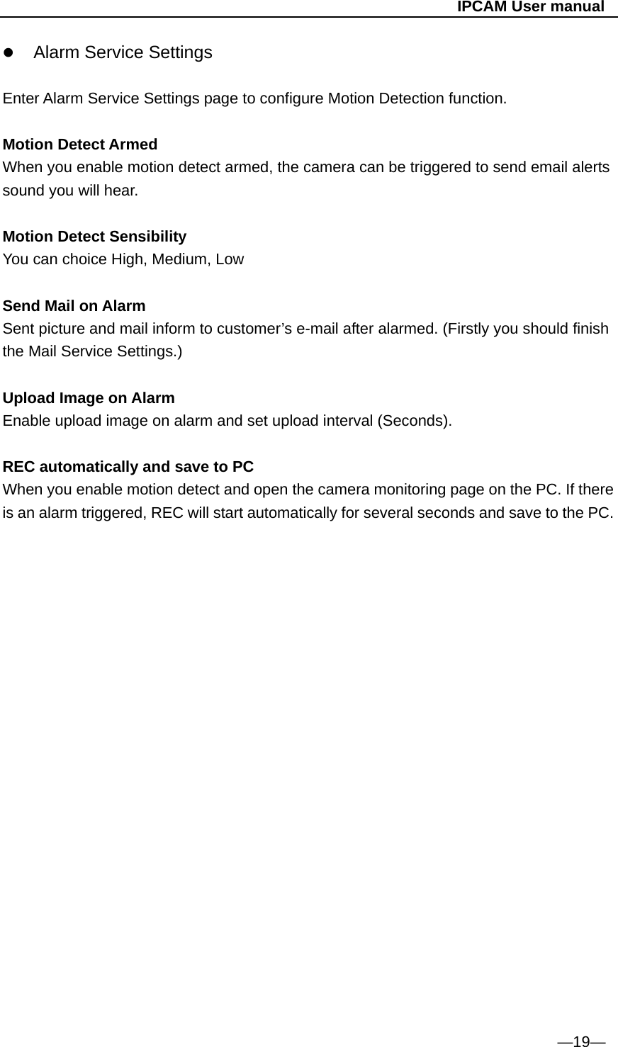                                                   IPCAM User manual  Alarm Service Settings   Enter Alarm Service Settings page to configure Motion Detection function.  Motion Detect Armed When you enable motion detect armed, the camera can be triggered to send email alerts sound you will hear.  Motion Detect Sensibility You can choice High, Medium, Low  Send Mail on Alarm Sent picture and mail inform to customer’s e-mail after alarmed. (Firstly you should finish the Mail Service Settings.)  Upload Image on Alarm Enable upload image on alarm and set upload interval (Seconds).  REC automatically and save to PC When you enable motion detect and open the camera monitoring page on the PC. If there is an alarm triggered, REC will start automatically for several seconds and save to the PC.                       —19— 