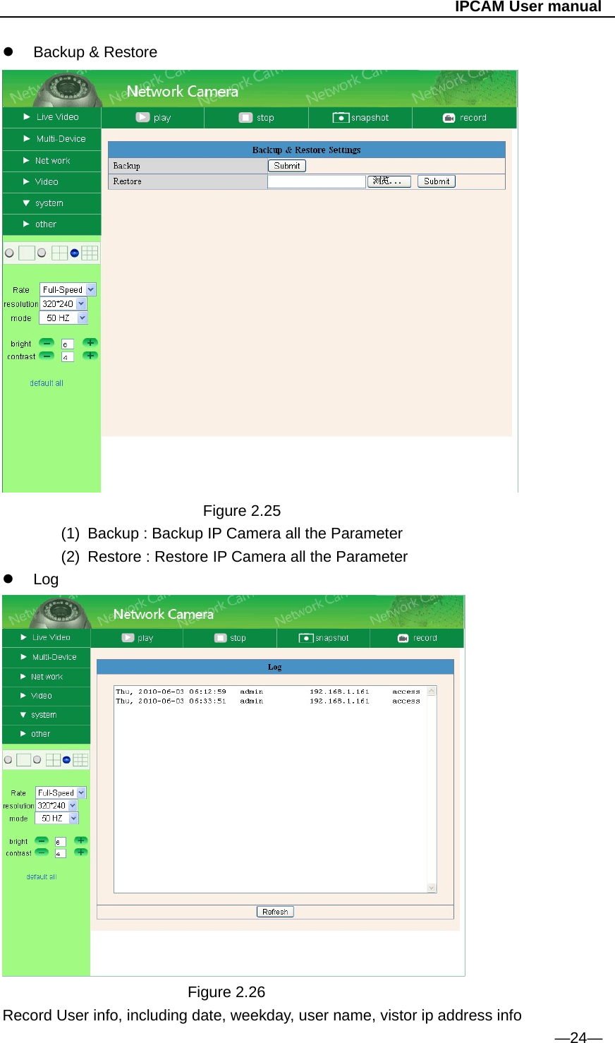                                                   IPCAM User manual   Backup &amp; Restore                            Figure 2.25 (1)  Backup : Backup IP Camera all the Parameter   (2)  Restore : Restore IP Camera all the Parameter  Log                          Figure 2.26 Record User info, including date, weekday, user name, vistor ip address info                                                                                    —24— 