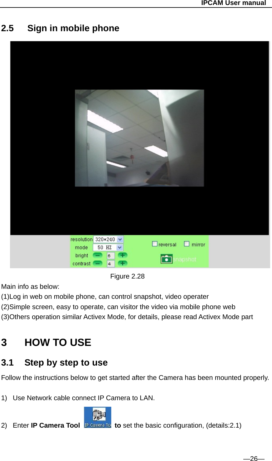                                                   IPCAM User manual 2.5   Sign in mobile phone                                     Figure 2.28 Main info as below: (1)Log in web on mobile phone, can control snapshot, video operater (2)Simple screen, easy to operate, can visitor the video via mobile phone web (3)Others operation similar Activex Mode, for details, please read Activex Mode part  3  HOW TO USE 3.1  Step by step to use Follow the instructions below to get started after the Camera has been mounted properly.  1)  Use Network cable connect IP Camera to LAN. 2) Enter IP Camera Tool   to set the basic configuration, (details:2.1)   —26— 