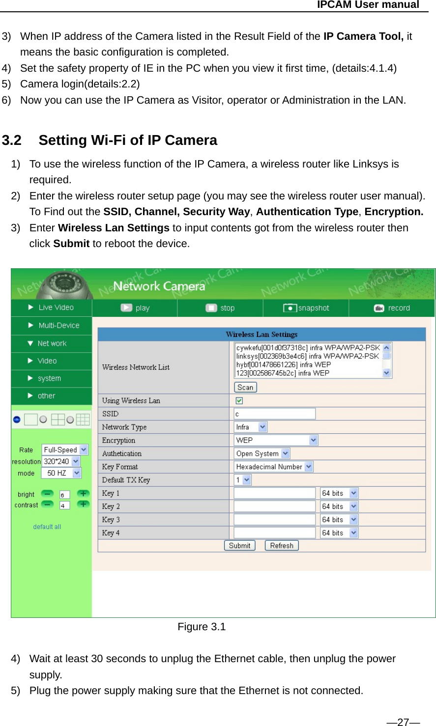                                                   IPCAM User manual 3)  When IP address of the Camera listed in the Result Field of the IP Camera Tool, it means the basic configuration is completed. 4)  Set the safety property of IE in the PC when you view it first time, (details:4.1.4) 5) Camera login(details:2.2) 6)  Now you can use the IP Camera as Visitor, operator or Administration in the LAN.  3.2  Setting Wi-Fi of IP Camera 1)  To use the wireless function of the IP Camera, a wireless router like Linksys is required. 2)  Enter the wireless router setup page (you may see the wireless router user manual). To Find out the SSID, Channel, Security Way, Authentication Type, Encryption. 3) Enter Wireless Lan Settings to input contents got from the wireless router then click Submit to reboot the device.        Figure 3.1  4)  Wait at least 30 seconds to unplug the Ethernet cable, then unplug the power supply. 5)  Plug the power supply making sure that the Ethernet is not connected.  —27— 