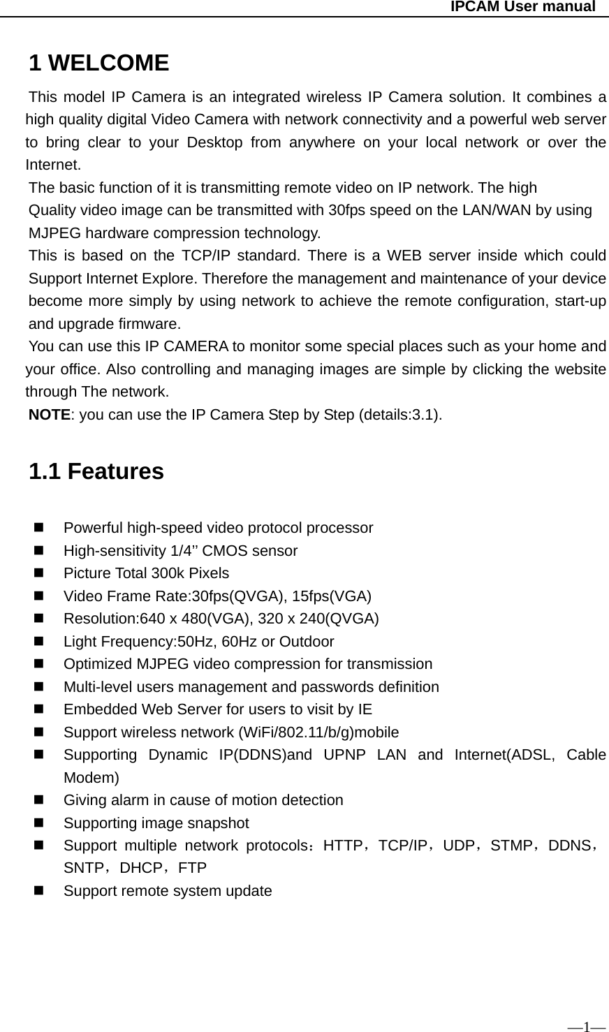                                                   IPCAM User manual 1 WELCOME This model IP Camera is an integrated wireless IP Camera solution. It combines a high quality digital Video Camera with network connectivity and a powerful web server to bring clear to your Desktop from anywhere on your local network or over the Internet. The basic function of it is transmitting remote video on IP network. The high Quality video image can be transmitted with 30fps speed on the LAN/WAN by using MJPEG hardware compression technology. This is based on the TCP/IP standard. There is a WEB server inside which could Support Internet Explore. Therefore the management and maintenance of your device become more simply by using network to achieve the remote configuration, start-up and upgrade firmware. You can use this IP CAMERA to monitor some special places such as your home and your office. Also controlling and managing images are simple by clicking the website through The network. NOTE: you can use the IP Camera Step by Step (details:3.1).     1.1 Features   Powerful high-speed video protocol processor  High-sensitivity 1/4’’ CMOS sensor  Picture Total 300k Pixels   Video Frame Rate:30fps(QVGA), 15fps(VGA)   Resolution:640 x 480(VGA), 320 x 240(QVGA)   Light Frequency:50Hz, 60Hz or Outdoor   Optimized MJPEG video compression for transmission   Multi-level users management and passwords definition   Embedded Web Server for users to visit by IE   Support wireless network (WiFi/802.11/b/g)mobile   Supporting Dynamic IP(DDNS)and UPNP LAN and Internet(ADSL, Cable Modem)   Giving alarm in cause of motion detection   Supporting image snapshot   Support multiple network protocols：HTTP，TCP/IP，UDP，STMP，DDNS，SNTP，DHCP，FTP   Support remote system update                            —1— 