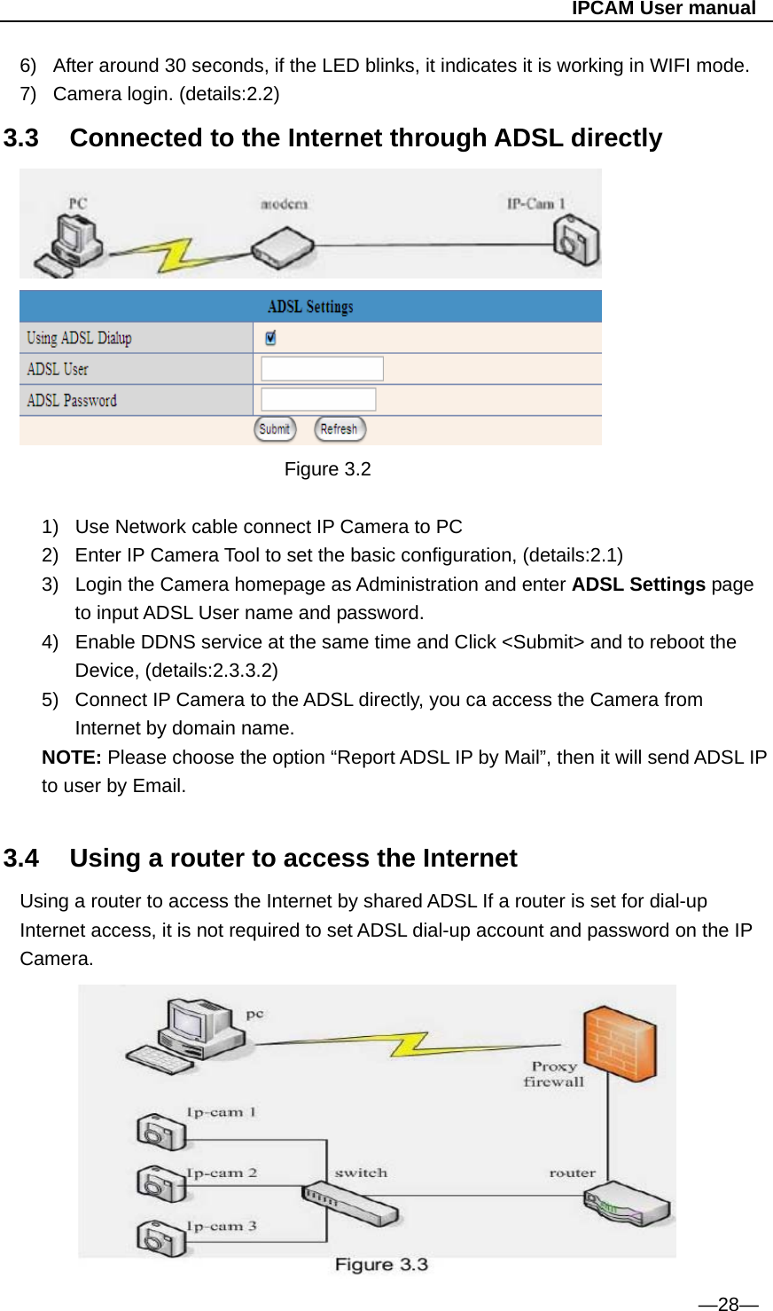                                                   IPCAM User manual 6)  After around 30 seconds, if the LED blinks, it indicates it is working in WIFI mode. 7)  Camera login. (details:2.2) 3.3  Connected to the Internet through ADSL directly  Figure 3.2  1)  Use Network cable connect IP Camera to PC 2)  Enter IP Camera Tool to set the basic configuration, (details:2.1) 3)  Login the Camera homepage as Administration and enter ADSL Settings page to input ADSL User name and password. 4)  Enable DDNS service at the same time and Click &lt;Submit&gt; and to reboot the Device, (details:2.3.3.2) 5)  Connect IP Camera to the ADSL directly, you ca access the Camera from Internet by domain name. NOTE: Please choose the option “Report ADSL IP by Mail”, then it will send ADSL IP to user by Email.  3.4  Using a router to access the Internet Using a router to access the Internet by shared ADSL If a router is set for dial-up Internet access, it is not required to set ADSL dial-up account and password on the IP Camera.         —28— 