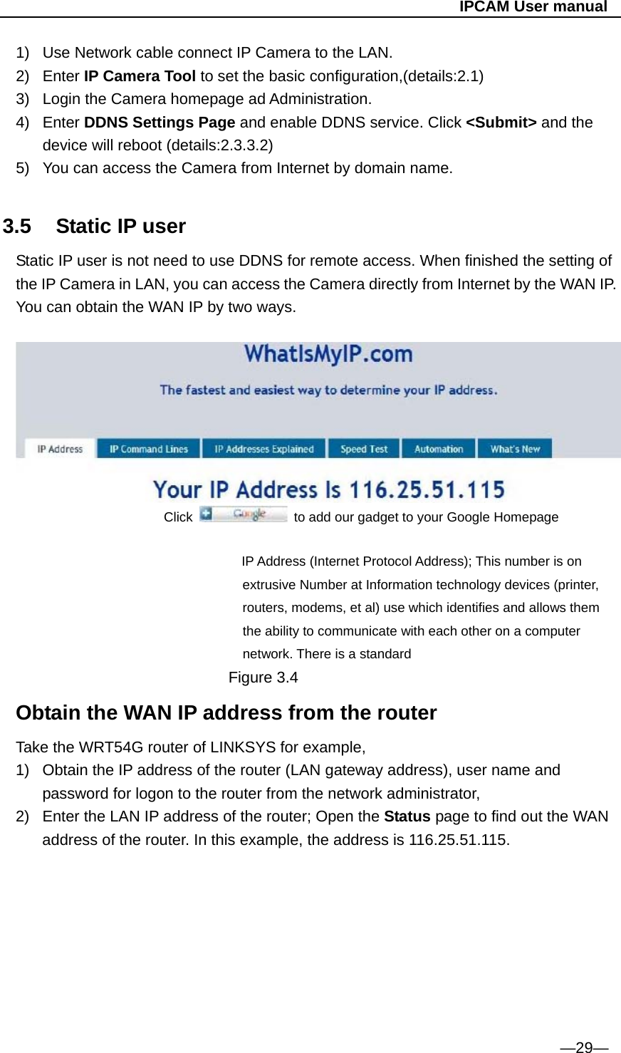                                                   IPCAM User manual 1)  Use Network cable connect IP Camera to the LAN. 2) Enter IP Camera Tool to set the basic configuration,(details:2.1) 3)  Login the Camera homepage ad Administration. 4) Enter DDNS Settings Page and enable DDNS service. Click &lt;Submit&gt; and the device will reboot (details:2.3.3.2) 5)  You can access the Camera from Internet by domain name.  3.5 Static IP user Static IP user is not need to use DDNS for remote access. When finished the setting of the IP Camera in LAN, you can access the Camera directly from Internet by the WAN IP. You can obtain the WAN IP by two ways.                       Click    to add our gadget to your Google Homepage                              IP Address (Internet Protocol Address); This number is on extrusive Number at Information technology devices (printer, routers, modems, et al) use which identifies and allows them   the ability to communicate with each other on a computer network. There is a standard Figure 3.4 Obtain the WAN IP address from the router   Take the WRT54G router of LINKSYS for example, 1)  Obtain the IP address of the router (LAN gateway address), user name and password for logon to the router from the network administrator, 2)  Enter the LAN IP address of the router; Open the Status page to find out the WAN address of the router. In this example, the address is 116.25.51.115.         —29— 