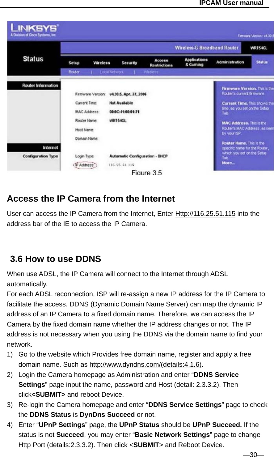                                                   IPCAM User manual   Access the IP Camera from the Internet User can access the IP Camera from the Internet, Enter Http://116.25.51.115 into the address bar of the IE to access the IP Camera.   3.6 How to use DDNS When use ADSL, the IP Camera will connect to the Internet through ADSL automatically. For each ADSL reconnection, ISP will re-assign a new IP address for the IP Camera to facilitate the access. DDNS (Dynamic Domain Name Server) can map the dynamic IP address of an IP Camera to a fixed domain name. Therefore, we can access the IP Camera by the fixed domain name whether the IP address changes or not. The IP address is not necessary when you using the DDNS via the domain name to find your network. 1)  Go to the website which Provides free domain name, register and apply a free domain name. Such as http://www.dyndns.com/(details:4.1.6). 2)  Login the Camera homepage as Administration and enter “DDNS Service Settings” page input the name, password and Host (detail: 2.3.3.2). Then click&lt;SUBMIT&gt; and reboot Device. 3)  Re-login the Camera homepage and enter “DDNS Service Settings” page to check the DDNS Status is DynDns Succeed or not. 4) Enter “UPnP Settings” page, the UPnP Status should be UPnP Succeed. If the status is not Succeed, you may enter “Basic Network Settings” page to change Http Port (details:2.3.3.2). Then click &lt;SUBMIT&gt; and Reboot Device. —30— 