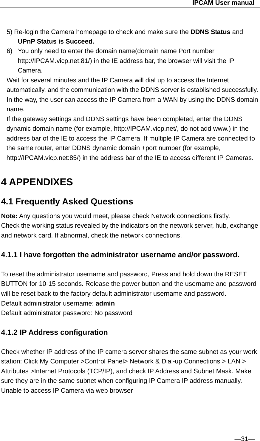                                                   IPCAM User manual  5) Re-login the Camera homepage to check and make sure the DDNS Status and UPnP Status is Succeed. 6)  You only need to enter the domain name(domain name Port number http://IPCAM.vicp.net:81/) in the IE address bar, the browser will visit the IP Camera.  Wait for several minutes and the IP Camera will dial up to access the Internet automatically, and the communication with the DDNS server is established successfully. In the way, the user can access the IP Camera from a WAN by using the DDNS domain name. If the gateway settings and DDNS settings have been completed, enter the DDNS dynamic domain name (for example, http://IPCAM.vicp.net/, do not add www.) in the address bar of the IE to access the IP Camera. If multiple IP Camera are connected to the same router, enter DDNS dynamic domain +port number (for example, http://IPCAM.vicp.net:85/) in the address bar of the IE to access different IP Cameras.  4 APPENDIXES 4.1 Frequently Asked Questions Note: Any questions you would meet, please check Network connections firstly. Check the working status revealed by the indicators on the network server, hub, exchange and network card. If abnormal, check the network connections.  4.1.1 I have forgotten the administrator username and/or password.  To reset the administrator username and password, Press and hold down the RESET BUTTON for 10-15 seconds. Release the power button and the username and password will be reset back to the factory default administrator username and password.   Default administrator username: admin Default administrator password: No password  4.1.2 IP Address configuration    Check whether IP address of the IP camera server shares the same subnet as your work station: Click My Computer &gt;Control Panel&gt; Network &amp; Dial-up Connections &gt; LAN &gt; Attributes &gt;Internet Protocols (TCP/IP), and check IP Address and Subnet Mask. Make sure they are in the same subnet when configuring IP Camera IP address manually. Unable to access IP Camera via web browser       —31— 