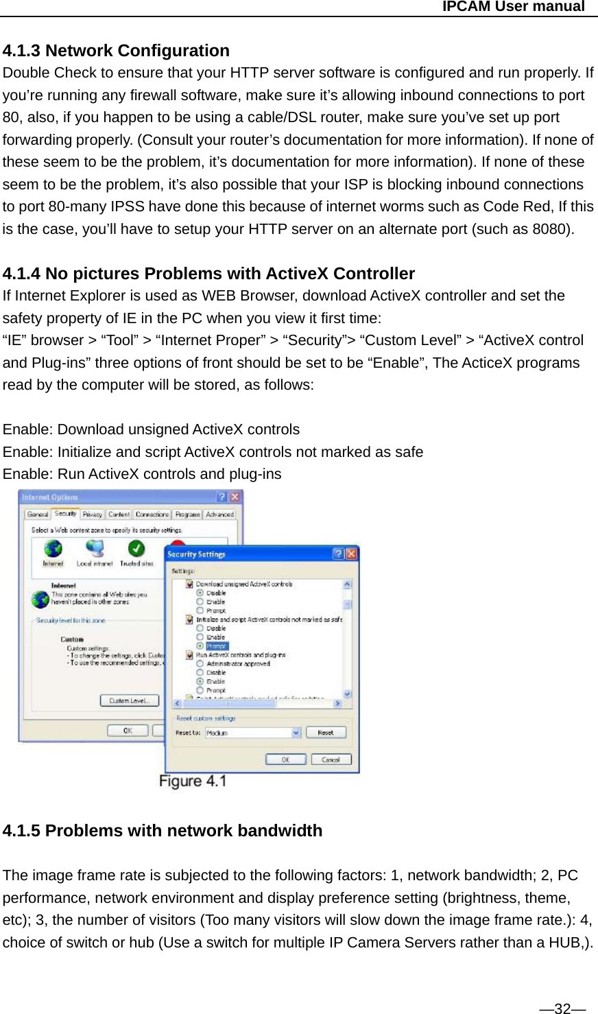                                                   IPCAM User manual 4.1.3 Network Configuration Double Check to ensure that your HTTP server software is configured and run properly. If you’re running any firewall software, make sure it’s allowing inbound connections to port 80, also, if you happen to be using a cable/DSL router, make sure you’ve set up port forwarding properly. (Consult your router’s documentation for more information). If none of these seem to be the problem, it’s documentation for more information). If none of these seem to be the problem, it’s also possible that your ISP is blocking inbound connections to port 80-many IPSS have done this because of internet worms such as Code Red, If this is the case, you’ll have to setup your HTTP server on an alternate port (such as 8080).  4.1.4 No pictures Problems with ActiveX Controller If Internet Explorer is used as WEB Browser, download ActiveX controller and set the safety property of IE in the PC when you view it first time: “IE” browser &gt; “Tool” &gt; “Internet Proper” &gt; “Security”&gt; “Custom Level” &gt; “ActiveX control and Plug-ins” three options of front should be set to be “Enable”, The ActiceX programs read by the computer will be stored, as follows:  Enable: Download unsigned ActiveX controls   Enable: Initialize and script ActiveX controls not marked as safe Enable: Run ActiveX controls and plug-ins      4.1.5 Problems with network bandwidth  The image frame rate is subjected to the following factors: 1, network bandwidth; 2, PC performance, network environment and display preference setting (brightness, theme, etc); 3, the number of visitors (Too many visitors will slow down the image frame rate.): 4, choice of switch or hub (Use a switch for multiple IP Camera Servers rather than a HUB,).   —32— 