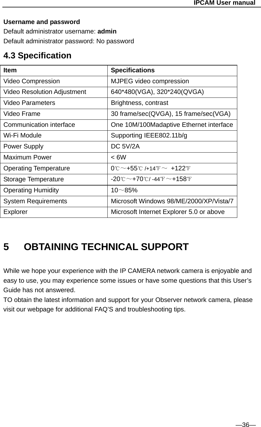                                                   IPCAM User manual Username and password Default administrator username: admin Default administrator password: No password   4.3 Specification Item   Specifications Video Compression  MJPEG video compression Video Resolution Adjustment    640*480(VGA), 320*240(QVGA) Video Parameters  Brightness, contrast Video Frame  30 frame/sec(QVGA), 15 frame/sec(VGA) Communication interface  One 10M/100Madaptive Ethernet interface Wi-Fi Module    Supporting IEEE802.11b/g Power Supply  DC 5V/2A Maximum Power  &lt; 6W Operating Temperature  0℃～+55  /+14℃℉～ +122℉ Storage Temperature  -20℃～+70 / ℃-44℉～+158℉ Operating Humidity  10～85% System Requirements    Microsoft Windows 98/ME/2000/XP/Vista/7 Explorer  Microsoft Internet Explorer 5.0 or above  5   OBTAINING TECHNICAL SUPPORT  While we hope your experience with the IP CAMERA network camera is enjoyable and easy to use, you may experience some issues or have some questions that this User’s Guide has not answered. TO obtain the latest information and support for your Observer network camera, please visit our webpage for additional FAQ’S and troubleshooting tips.            —36—  