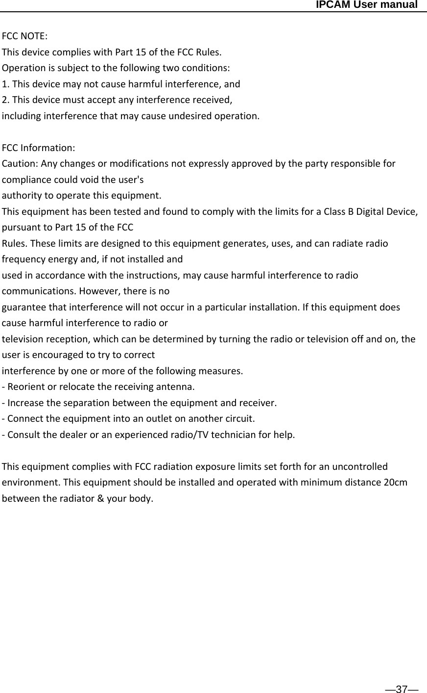                                                   IPCAM User manual FCCNOTE:ThisdevicecomplieswithPart15oftheFCCRules.Operationissubjecttothefollowingtwoconditions:1.Thisdevicemaynotcauseharmfulinterference,and2.Thisdevicemustacceptanyinterferencereceived,includinginterferencethatmaycauseundesiredoperation. FCCInformation:Caution:Anychangesormodificationsnotexpresslyapprovedbythepartyresponsibleforcompliancecouldvoidtheuser&apos;sauthoritytooperatethisequipment.ThisequipmenthasbeentestedandfoundtocomplywiththelimitsforaClassBDigitalDevice,pursuanttoPart15oftheFCCRules.Theselimitsaredesignedtothisequipmentgenerates,uses,andcanradiateradiofrequencyenergyand,ifnotinstalledandusedinaccordancewiththeinstructions,maycauseharmfulinterferencetoradiocommunications.However,thereisnoguaranteethatinterferencewillnotoccurinaparticularinstallation.Ifthisequipmentdoescauseharmfulinterferencetoradioortelevisionreception,whichcanbedeterminedbyturningtheradioortelevisionoffandon,theuserisencouragedtotrytocorrectinterferencebyoneormoreofthefollowingmeasures.‐Reorientorrelocatethereceivingantenna.‐Increasetheseparationbetweentheequipmentandreceiver.‐Connecttheequipmentintoanoutletonanothercircuit.‐Consultthedealeroranexperiencedradio/TVtechnicianforhelp.ThisequipmentcomplieswithFCCradiationexposurelimitssetforthforanuncontrolledenvironment.Thisequipmentshouldbeinstalledandoperatedwithminimumdistance20cmbetweentheradiator&amp;yourbody.           —37— 