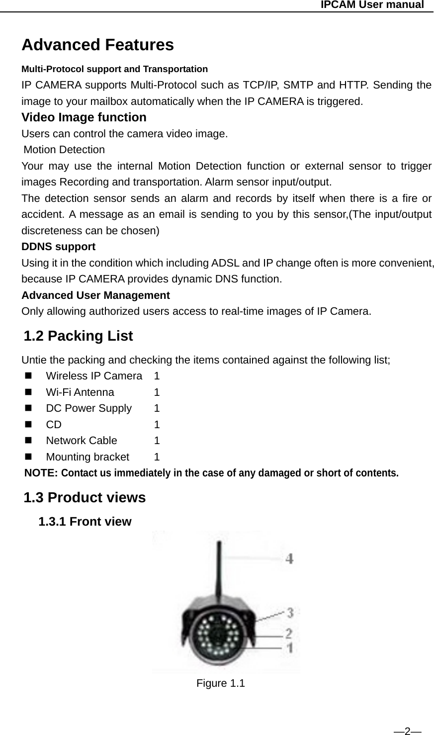                                                   IPCAM User manual Advanced Features Multi-Protocol support and Transportation IP CAMERA supports Multi-Protocol such as TCP/IP, SMTP and HTTP. Sending the image to your mailbox automatically when the IP CAMERA is triggered. Video Image function Users can control the camera video image. Motion Detection Your may use the internal Motion Detection function or external sensor to trigger images Recording and transportation. Alarm sensor input/output. The detection sensor sends an alarm and records by itself when there is a fire or accident. A message as an email is sending to you by this sensor,(The input/output discreteness can be chosen) DDNS support Using it in the condition which including ADSL and IP change often is more convenient, because IP CAMERA provides dynamic DNS function. Advanced User Management Only allowing authorized users access to real-time images of IP Camera. 1.2 Packing List Untie the packing and checking the items contained against the following list;  Wireless IP Camera 1  Wi-Fi Antenna    1   DC Power Supply   1    CD     1  Network Cable   1  Mounting bracket   1 NOTE: Contact us immediately in the case of any damaged or short of contents.  1.3 Product views 1.3.1 Front view                           Figure 1.1                                   —2— 