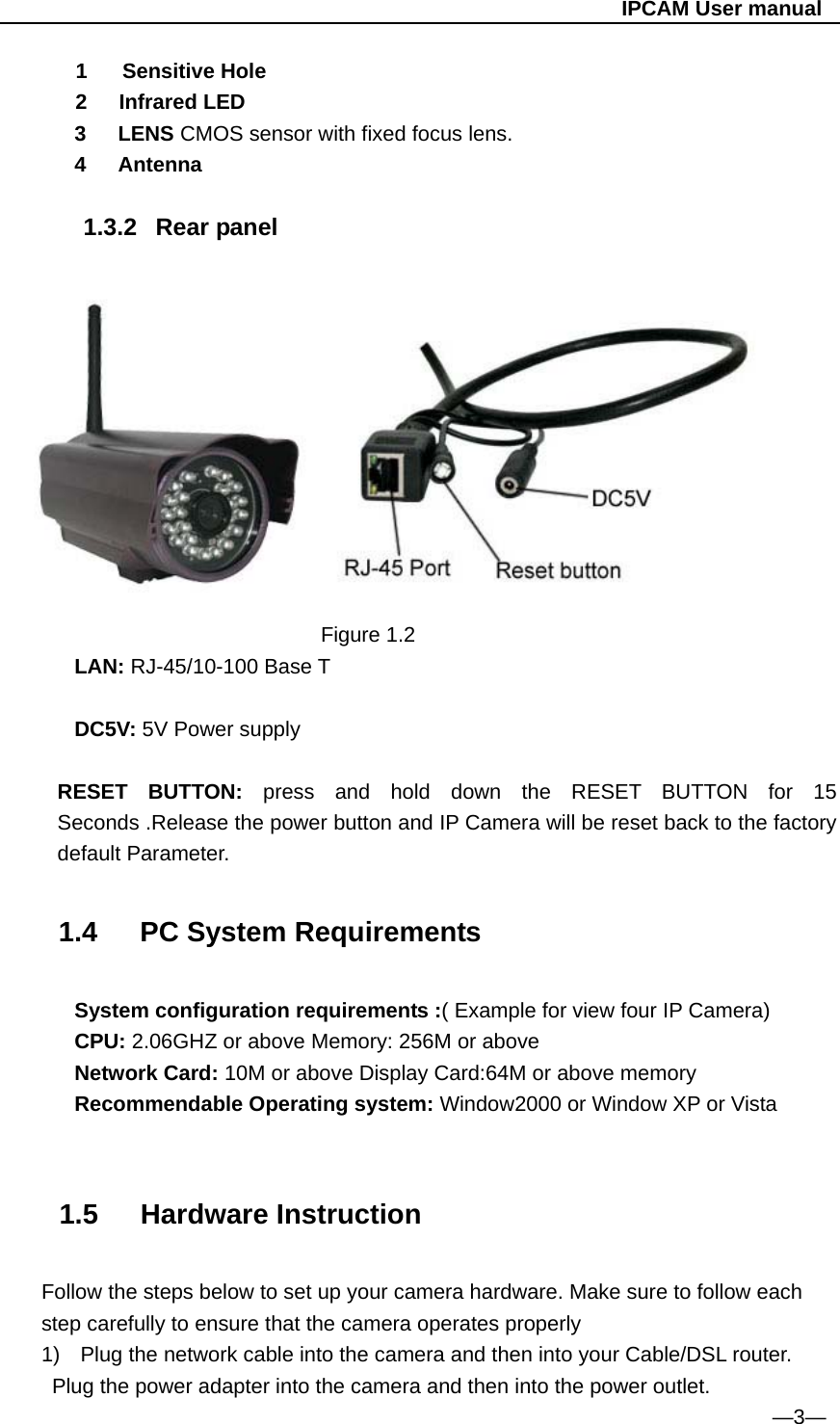                                                   IPCAM User manual 1  Sensitive Hole 2   Infrared LED 3   LENS CMOS sensor with fixed focus lens. 4   Antenna  1.3.2 Rear panel                                 Figure 1.2 LAN: RJ-45/10-100 Base T  DC5V: 5V Power supply  RESET BUTTON: press and hold down the RESET BUTTON for 15 Seconds .Release the power button and IP Camera will be reset back to the factory default Parameter.   1.4   PC System Requirements  System configuration requirements :( Example for view four IP Camera) CPU: 2.06GHZ or above Memory: 256M or above Network Card: 10M or above Display Card:64M or above memory Recommendable Operating system: Window2000 or Window XP or Vista   1.5   Hardware Instruction  Follow the steps below to set up your camera hardware. Make sure to follow each step carefully to ensure that the camera operates properly 1)  Plug the network cable into the camera and then into your Cable/DSL router.   Plug the power adapter into the camera and then into the power outlet.                                                                          —3— 