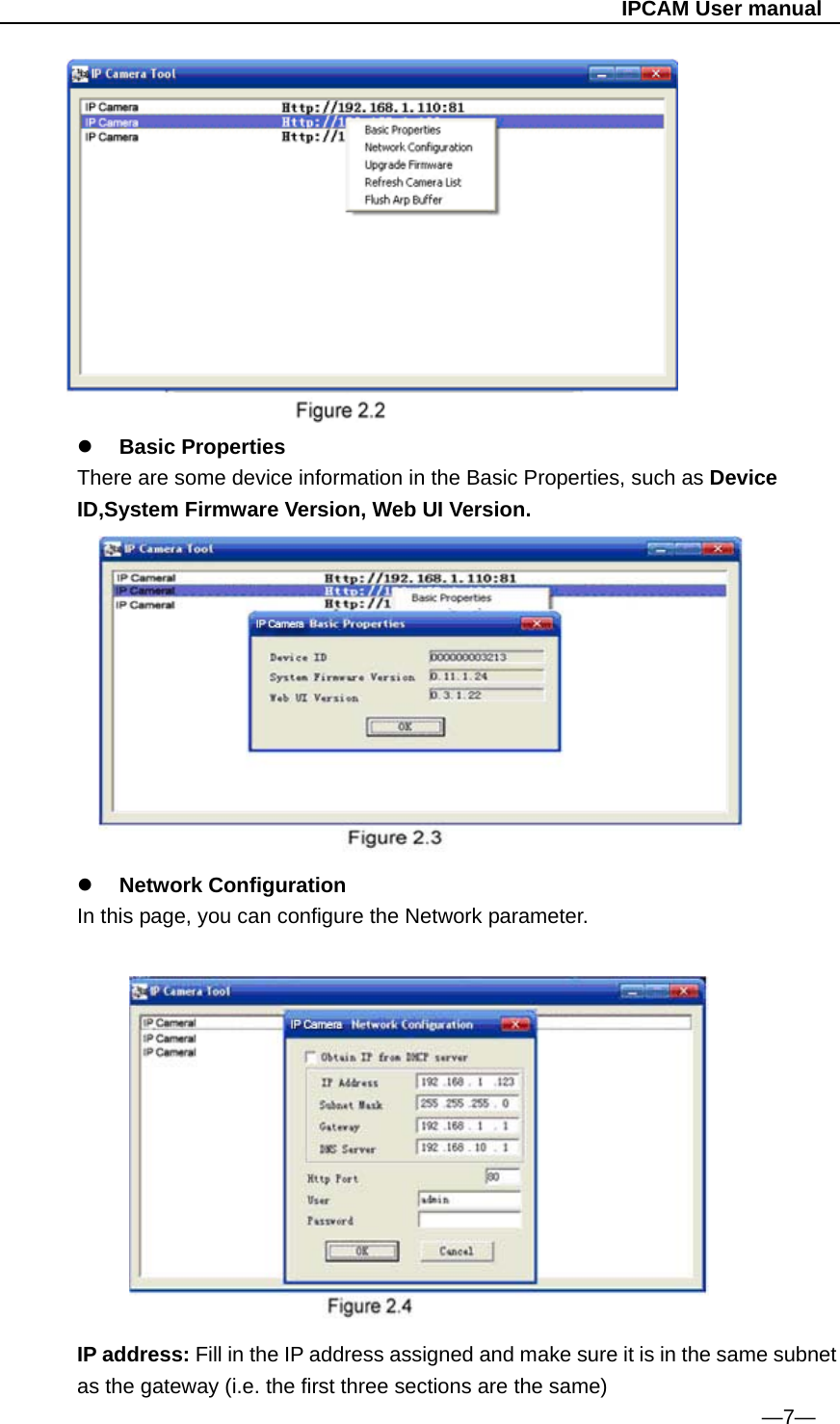                                                   IPCAM User manual          Basic Properties There are some device information in the Basic Properties, such as Device ID,System Firmware Version, Web UI Version.      Network Configuration   In this page, you can configure the Network parameter.                                                                          IP address: Fill in the IP address assigned and make sure it is in the same subnet as the gateway (i.e. the first three sections are the same)                                                                  —7— 